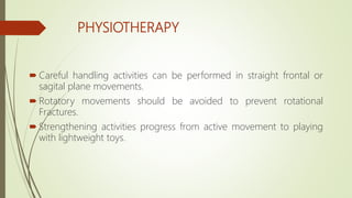 PHYSIOTHERAPY
 Careful handling activities can be performed in straight frontal or
sagital plane movements.
 Rotatory movements should be avoided to prevent rotational
Fractures.
 Strengthening activities progress from active movement to playing
with lightweight toys.
 