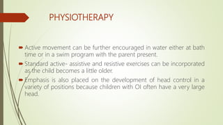 PHYSIOTHERAPY
 Active movement can be further encouraged in water either at bath
time or in a swim program with the parent present.
 Standard active- assistive and resistive exercises can be incorporated
as the child becomes a little older.
 Emphasis is also placed on the development of head control in a
variety of positions because children with OI often have a very large
head.
 