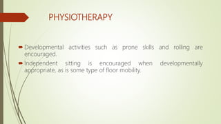 PHYSIOTHERAPY
 Developmental activities such as prone skills and rolling are
encouraged.
 Independent sitting is encouraged when developmentally
appropriate, as is some type of floor mobility.
 