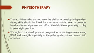  Those children who do not have the ability to develop independent
sitting skills should be fitted for a custom- molded seat to promote
head and trunk alignment and afford the child the opportunity to play
in an upright position.
 Throughout the developmental progression, increasing or maintaining
ROM and strength, especially of the pelvic girdle, is incorporated into
activities.
PHYSIOTHERAPY
 