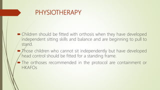 PHYSIOTHERAPY
 Children should be fitted with orthosis when they have developed
independent sitting skills and balance and are beginning to pull to
stand.
 Those children who cannot sit independently but have developed
head control should be fitted for a standing frame.
 The orthoses recommended in the protocol are containment or
HKAFOs
 