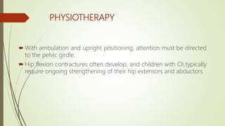 PHYSIOTHERAPY
 With ambulation and upright positioning, attention must be directed
to the pelvic girdle.
 Hip flexion contractures often develop, and children with OI typically
require ongoing strengthening of their hip extensors and abductors
 