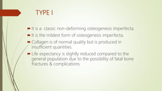 TYPE I
 It is a classic non-deforming osteogenesis imperfecta.
 It is the mildest form of osteogenesis imperfecta.
 Collagen is of normal quality but is produced in
insufficient quantities.
 Life expectancy is slightly reduced compared to the
general population due to the possibility of fatal bone
fractures & complications
 