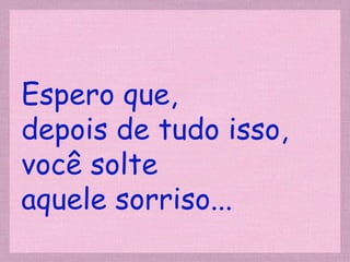 Espero que,  depois de tudo isso, você solte  aquele sorriso... 