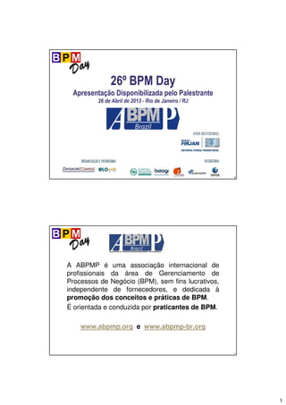 1
0
26º BPM Day
Apresentação Disponibilizada pelo Palestrante
26 de Abril de 2013 - Rio de Janeiro / RJ
1
A ABPMP é uma associação internacional de
profissionais da área de Gerenciamento de
Processos de Negócio (BPM), sem fins lucrativos,
independente de fornecedores, e dedicada à
promoção dos conceitos e práticas de BPM.
É orientada e conduzida por praticantes de BPM.
www.abpmp.org e www.abpmp-br.org
 