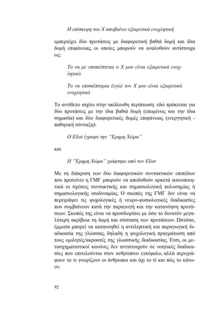 92
Η επίσκεψη του Χ αποβαίνει εξαιρετικά ενοχλητική
εμπεριέχει δύο προτάσεις με διαφορετική βαθιά δομή και ίδια
δομή επιφάνειας, οι οποίες μπορούν να αναλυθούν αντίστοιχα
ως:
Το να με επισκέπτεται ο Χ μου είναι εξαιρετικά ενοχ-
λητικό
Το να επισκέπτομαι (εγώ) τον Χ μου είναι εξαιρετικά
ενοχλητικό
Το αντίθετο ισχύει στην ακόλουθη περίπτωση: εδώ πρόκειται για
δύο προτάσεις με την ίδια βαθιά δομή (επομένως και την ίδια
σημασία) και δύο διαφορετικές δομές επιφάνειας (ενεργητική -
παθητική σύνταξη):
Ο Eliot έγραψε την “Έρημη Χώρα”
και
Η “Έρημη Χώρα” γράφτηκε από τον Eliot
Με τη διάκριση των δύο διαφορετικών συντακτικών επιπέδων
που προτείνει η ΓΜΓ μπορούν να αποδοθούν αρκετά ικανοποιη-
τικά οι σχέσεις συντακτικής και σημασιολογική πολυσημίας ή
σημασιολογικής ισοδυναμίας. Ο σκοπός της ΓΜΓ δεν είναι να
περιγράψει τις ψυχολογικές ή νευρο-φυσιολογικές διαδικασίες
που συμβαίνουν κατά την παραγωγή και την κατανόηση προτά-
σεων. Σκοπός της είναι να προσδιορίσει με όσο το δυνατόν μεγα-
λύτερη ακρίβεια τη δομή και σύσταση των προτάσεων. Ωστόσο,
έμμεσα μπορεί να κατανοηθεί η αντιληπτική και παραγωγική δι-
αδικασία της γλώσσας, δηλαδή η ψυχολογική πραγμάτωση από
τους ομιλητές/ακροατές της γλωσσικής διαδικασίας. Έτσι, οι με-
τασχηματιστικοί κανόνες δεν αντιστοιχούν σε νοητικές διαδικα-
σίες που επιτελούνται στον ανθρώπινο εγκέφαλο, αλλά περιγρά-
φουν το τι γνωρίζουν οι άνθρωποι και όχι το τί και πώς το κάνο-
υν.
 
