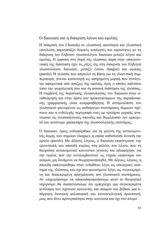 93
Ο Saussure και η διάκριση λόγου και ομιλίας
Η διάκριση του Chomsky σε γλωσσική ικανότητα και γλωσσική
επιτέλεση, παρουσιάζει δομικές αναλογίες και ομοιότητες με τη
διάκριση του Ελβετού γλωσσολόγου Saussure μεταξύ λόγου και
ομιλίας. Η έμφαση στη δομή της γλώσσας παρά στην επικοινω-
νιακή της διάσταση έχει τις ρίζες της στη διάκριση του Ελβετού
γλωσσολόγου Saussure, μεταξύ λόγου (langue) και ομιλίας
(parole). Η γλώσσα που αποτελεί τη βάση για τη γλωσ-σική συμ-
περιφορά, γίνεται κατανοητή ως αφηρημένη μορφή που συνάγε-
ται αφαιρετικά από πράξεις της ομιλίας, όρος ο οποίος καλύπτει
τόσο την ψυχολογική όσο και τη φυσική διάσταση της γλώσσας.
Η συμβολή της δομιστικής γλωσσολογίας του Saussure στην α-
ναθεώρηση και στην άρση των προκαταλήψεων της παραδοσια-
κής γραμματικής είναι αναμφισβήτητη. Η αντιμετώπιση του
γλωσσικού φαινομένου ως αυθαίρετου συστήματος δομικών σχέ-
σεων και η ενδελεχής περιγραφή τους με κριτήρια μορφής ανα-
νέωσαν τις γλωσσολογικές σπουδές και θεμελίωσαν τον εμπειρι-
κό και αυτόνομο χαρακτήρα της γλωσσολογικής επιστήμης,
Ο Saussure, όμως, ενδιαφέρθηκε για τη μελέτη της αντικειμενι-
κής δομής των σημείων (langue), η οποία καθιστούσε δυνατή την
ομιλία (parole). Με άλλους λόγους, ο Saussure επικέντρωσε την
ερευνητική του σπουδή κυρίως στη μελέτη του λόγου, που τη
θεωρούσε αντικειμενικό κοινωνικό γεγονός και αδιαφόρησε για
την ομιλία, που την αντιλαμβανόταν ως τυχαίο εκφώνημα του
ατόμου, μη δυνάμενο να θεωρητικοποιηθεί. Με άλλους λόγους, η
σπουδή επικεντρώθηκε στον ενδιάθετο λόγο, ως εσωτερικό σύσ-
τημα της γλώσσας, και όχι στο φωνούμενο λόγο, ως συγκεκριμέ-
νη και διακεκριμένη πραγμάτωση του γλωσσικού συστήματος.
Αν επιχειρήσουμε να αποκωδικοποιήσουμε αυτό το θεωρητικό
ισχυρισμό, θα διαπιστώσουμε ότι εμπεριέχει μια συγκεκριμένη
αντίληψη των σχέσεων κοινωνίας και ατόμων και βέβαια μια υ-
πόρρητη δυιστική φιλοσοφική και κοινωνιολογική προοπτική,
μιας που δίνει προτεραιότητα στην κοινωνία και όχι στο άτομο.
 