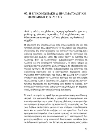 95
05. Η ΕΠΙΚΟΙΝΩΝΙΑΚΗ & ΠΡΑΓΜΑΤΟΛΟΓΙΚΗ
ΘΕΜΕΛΙΩΣΗ ΤΟΥ ΛΟΓΟΥ
Από τη μελέτη της γλώσσας, ως αφηρημένο σύστημα, στη
μελέτη της γλώσσας ως ομιλίας. Από τη γλώσσα ως αυ-
θύπαρκτο και αυτόνομο “ον” στη γλώσσα ως διαλογικό
συμβάν
Η αποστολή της γλωσσολογίας, τόσο στη δομιστική όσο και στη
γενετική εκδοχή της, επικέντρωσε το θεωρητικό και ερευνητικό
ενδιαφέρον της στην ανεύρεση των κανόνων της γλώσσας, τους
οποίους θεωρούσε ως αποδεσμευμένους από το κοινωνικό και
επικοινωνιακό πλαίσιο μέσα στο οποίο δρουν οι ομιλητές της
γλώσσας. Έτσι οι γλωσσολόγοι αντιμετωπίζουν συνήθως τη
γλώσσα ως ένα αφηρημένο “αντικείμενο”, το οποίο μπορεί να
εξηγηθεί και να ερμηνευθεί χωρίς αναφορά σε οποιοδήποτε κοι-
νωνικό κριτήριο. Η γλώσσα αντιμετωπίζεται ως αυτόνομο και
ομοιογενές φαινόμενο και η επιστημονική περιγραφή επικε-
ντρώνεται στην περιγραφή της δομής, στη μελέτη των δομικών
σχέσεων που διέπουν το γλωσσικό σύστημα και όχι στη χρήση
της γλώσσας. Αυτή η θεώρηση δεν λαμβάνει υπόψη της τον αν-
θρώπινο παράγοντα και τις γνώσεις -που πρέπει να διαθέτει- των
κοινωνικών κανόνων που καθορίζουν και ρυθμίζουν τη συμπερι-
φορά, ανάλογα με την επικοινωνιακή περίσταση.
Σ΄ αυτό το σημείο ας προβούμε σε μια φιλοσοφική τοποθέτηση:
Λογικά και φαινομενολογικά, a posteriori, αναγνωρίζουμε και
συνειδητοποιούμε την a priori δομή της γλώσσας και επιχειρούμε
να τη διερευνήσουμε μέσω της αφαιρετικής λειτουργίας του Λό-
γου. Βέβαια, οι διακρίσεις μόνον εκ των υστέρων εγκα-θίστανται,
έστω και αν υποτεθεί ότι υπήρχαν εκ των προτέρων. Αυτό που
εμπειρικά παρατηρούμε είναι η ικανότητά μας να επικοινωνούμε,
να διαλογιζόμαστε και να συνεννοούμαστε. Η επιστημονική διε-
ρεύνηση αποβλέπει στη κατασκευή θεωρητικών μοντέλων (που
τα διέπει ο φορμαλισμός στη λογική της κατασκευής τους), μέσω
 