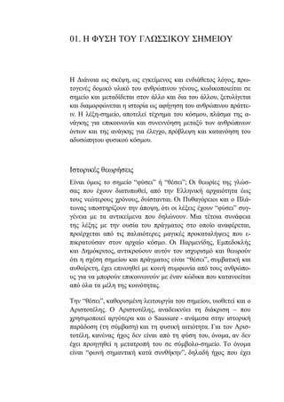 01. Η ΦΥΣΗ ΤΟΥ ΓΛΩΣΣΙΚΟΥ ΣΗΜΕΙΟΥ
Η Διάνοια ως σκέψη, ως εγκείμενος και ενδιάθετος λόγος, πρω-
τογενές δομικό υλικό του ανθρώπινου γένους, κωδικοποιείται σε
σημείο και μεταδίδεται στον άλλο και δια του άλλου, ξετυλίγεται
και διαμορφώνεται η ιστορία ως αφήγηση του ανθρώπινου πράττε-
ιν. Η λέξη-σημείο, αποτελεί τέχνημα του κόσμου, πλάσμα της α-
νάγκης για επικοινωνία και συνεννόηση μεταξύ των ανθρώπινων
όντων και της ανάγκης για έλεγχο, πρόβλεψη και κατανόηση του
αδυσώπητου φυσικού κόσμου.
Ιστορικές θεωρήσεις
Είναι όμως το σημείο “φύσει” ή “θέσει”; Οι θεωρίες της γλώσ-
σας που έχουν διατυπωθεί, από την Ελληνική αρχαιότητα έως
τους νεώτερους χρόνους, δυίστανται. Οι Πυθαγόρειοι και ο Πλά-
τωνας υποστηρίζουν την άποψη, ότι οι λέξεις έχουν “φύσει” συγ-
γένεια με τα αντικείμενα που δηλώνουν. Μια τέτοια συνάφεια
της λέξης με την ουσία του πράγματος στο οποίο αναφέρεται,
προέρχεται από τις παλαιότερες μαγικές προκαταλήψεις που ε-
πικρατούσαν στον αρχαίο κόσμο. Οι Παρμενίδης, Εμπεδοκλής
και Δημόκριτος, αντικρούουν αυτόν τον ισχυρισμό και θεωρούν
ότι η σχέση σημείου και πράγματος είναι “θέσει”, συμβατική και
αυθαίρετη, έχει επινοηθεί με κοινή συμφωνία από τους ανθρώπο-
υς για να μπορούν επικοινωνούν με έναν κώδικα που κατανοείται
από όλα τα μέλη της κοινότητας.
Την “θέσει”, καθορισμένη λειτουργία του σημείου, υιοθετεί και ο
Αριστοτέλης. Ο Αριστοτέλης, αναδεικνύει τη διάκριση – που
χρησιμοποιεί αργότερα και ο Saussure - ανάμεσα στην ιστορική
παράδοση (τη σύμβαση) και τη φυσική αιτιότητα. Για τον Αρισ-
τοτέλη, κανένας ήχος δεν είναι από τη φύση του, όνομα, αν δεν
έχει προηγηθεί η μετατροπή του σε σύμβολο-σημείο. Το όνομα
είναι “φωνή σημαντική κατά συνθήκην”, δηλαδή ήχος που έχει
 