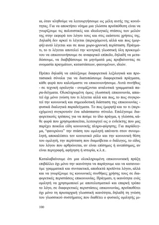 100
ια, όταν κληθούμε να λειτουργήσουμε ως μέλη αυτής της κοινό-
τητας. Για να αποκτήσει νόημα μια γλώσσα προϋπόθεση είναι να
γνωρίζουμε τις πολιτιστικές και ιδεολογικές στάσεις των μελών
της στην εκφορά του λόγου τους και στις εκάστοτε χρήσεις της.
Δηλαδή δεν αρκεί τι λέγεται (περιεχόμενο), αλλά και πως (μορ-
φή) αυτό λέγεται και σε ποια χωρο-χρονική περίσταση. Πράγμα-
τι, το τι λέγεται αποτελεί την κεντρική γλωσσική ύλη προκειμέ-
νου να επικοινωνήσουμε σε αναφορικό επίπεδο, δηλαδή να μετα-
δώσουμε, να διαβιβάσουμε τα μηνύματά μας προβαίνοντας σε
ονομασία πραγμάτων, καταστάσεων, φαινομένων, ιδεών.
Πρέπει δηλαδή να επιλέξουμε διαφορετικά λεξιλογικά και προ-
τασιακά σύνολα για να διατυπώσουμε διαφορετικά πράγματα,
κάθε φορά που καλούμαστε να επικοινωνήσουμε. Αυτά συνήθως
- σε τεχνική ορολογία - ονομάζονται αναλυτικά γραμματικά πα-
ρα-δείγματα. Ολοκληρωμένη όμως γλωσσική επικοινωνία, απαι-
τεί όχι μόνο γνώση του τι λέγεται αλλά και πως, το πως συγκρο-
τεί την κοινωνική και σημειοδοτική διάσταση της επικοινωνίας -
φυσικά διαλογικά παραδείγματα. Το πως (μορφή) και το τι (περι-
εχόμενο) συγκροτούν ένα αδιάσπαστο σύνολο. Επιλέγουμε δια-
φορετικούς τρόπους για να πούμε το ίδιο πράγμα, η γλώσσα, κά-
θε φορά που χρησιμοποιείται, λειτουργεί ως ο ενδείκτης που μας
παρέχει ποικίλα είδη κοινωνικής πληρο-φόρησης. Για παράδειγ-
μα, “φανερώνει” την στάση του ομιλητή απέναντι στον συνομι-
λητή, αποκαλύπτει τον κοινωνικό ρόλο και την κοινωνική θέση
του ομιλητή, την περίσταση που διαμοίβεται ο διάλογος, το είδος
του λόγου που αρθρώνεται, αν είναι επίσημος ή ανεπίσημος, αν
είναι περιγραφή, αφήγηση ή ιστορία, κ.λ.π..
Καταλαβαίνουμε ότι μια ολοκληρωμένη επικοινωνιακή πράξη
επιβάλλει όχι μόνο την ικανότητα να παράγουμε και να κατανοο-
ύμε γραμματικά και συντακτικά, αποδεκτά προϊόντα λόγου, αλλά
και να γνωρίζουμε τις κοινωνικές συνθήκες χρήσης τους σε δια-
φορετικές περιστάσεις επικοινωνίας. Πράγματι, η ικανότητα ενός
ομιλητή να χρησιμοποιεί με αποτελεσματικό και επαρκή τρόπο
το λόγο, σε διαφορετικές περιστάσεις επικοινωνίας, προϋποθέτει
όχι μόνο τη πρωταρχική γλωσσική ικανότητα, δηλαδή τη γνώση
του γλωσσικού συστήματος που διαθέτει ο φυσικός ομιλητής μι-
 