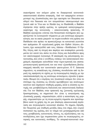 102
εκφωνήματα των ατόμων μέσα σε διαφορετικά κοινωνικά-
επικοινωνιακά πλαίσια αναφοράς. Από τον αφηρημένο αντικει-
μενισμό της γλωσσολογίας που έχει αφετηρία τον Descartes και
οδηγεί στο Saussure και τον ατομικίστικο υποκειμενισμό που
ξεκινά από το Vico και το Herder έως το Humboldt, ο Bakhtin
στρέφεται στην πράξη ομιλίας, το εμπειρικά καταγεγραμμένο
εκφώνημα της κοινωνικής - επικοινωνιακής πρακτικής. Ο
Bakhtin εξεγείρεται ενάντια στα θετικιστικά συστήματα που εμ-
φανίζονται να λειτουργούν σύμφωνα με μια αυτόνομη αξιωματι-
κότητα, και τα οποία μπορούν να συμπυ-κνωθούν στη φράση του
Durkheim «ότι πρέπει να προσεγγίζουμε τα κοινωνικά γεγονότα
σαν πράγματα». Η «εργαλειακή χρήση του Ορθού Λόγου», άλ-
λωστε, έχει καταγγελθεί από τους Adorno - Horkheimer. Ο Ορ-
θός Λόγος, από τη στιγμή που παράγει και αναπαράγει μονοσή-
μαντα τον εαυτό του, παύει να είναι Λόγος και διολισθαίνει προς
τον απολυταρχικό λογικισμό. Η αποπομπή της φιλοσοφικής αυ-
τογνωσίας, που είναι ο γενέθλιος «τόπος» του κατανοητικού στο-
χασμού, παραπέμπει κατευθείαν στην τεχνο-κρατική και επιστη-
μονικοκεντρική προσέγγισή του και στην εξωανθρώπινη βουλη-
σιαρχική σπουδή των κοινωνικών φαινο-μένων. Ο F. Jameson
σημειώνει, «η ανακάλυψη της γλώσσας, συνοδεύεται από τη δο-
μική της αφαίρεση σε σχέση με τη συγκεκριμένη ύπαρξη, με την
υποστασιοποίησή της ως αυτόνομο αντικείμενο, εξουσία ή πρακ-
τική». Θεωρεί ότι ο πυρήνας του γλωσσικού κόσμου δεν είναι το
σύστημα της γλώσσας ως σύνολο αμετάβλητων και αυτόνομων
κανόνων που παράγουν σταθερές μορφές, αλλά η γλώσσα ως συ-
νεχής και μεταβαλλόμενη διαλογική και επικοινωνιακή διαδικα-
σία. Για τον Bakhtin, στην πρακτική της ζωντανής ομιλητικής
δραστηριότητας, το σημαντικό δεν είναι η αναγνώριση της
γλωσσικής μορφής -σηματικότητα-, αλλά η κατανόηση της μορ-
φής -σημειακότητα- με τη συγκε-κριμένη σημασία που προσλαμ-
βάνει κατά τη χρήση της σε μια ιδιαίτερη επικοινωνιακή περίσ-
ταση και συγκεκριμένο κοινωνικό πλαίσιο. Το σημείο, δηλαδή,
δεν θεωρείται μια σταθερή μονάδα, όπως ένα σήμα, όσο ενεργό
συστατικό της ομιλίας, που το νόημά του μετασχηματίζεται από
τους μεταβλητούς κοινωνικούς τόνους, τις αξιολογήσεις και τις
συνδηλώσεις που έχει συμπυκνώσει μέσα σε συγκεκριμένες ισ-
τορικές και κοινωνικές συνθήκες. Το ιστορικό-κοινωνικό συμ-
 