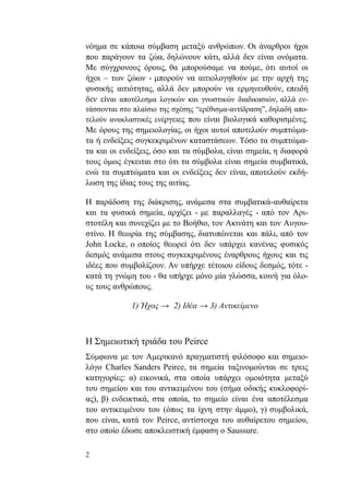 2
νόημα σε κάποια σύμβαση μεταξύ ανθρώπων. Οι άναρθροι ήχοι
που παράγουν τα ζώα, δηλώνουν κάτι, αλλά δεν είναι ονόματα.
Με σύγχρονους όρους, θα μπορούσαμε να πούμε, ότι αυτοί οι
ήχοι – των ζώων - μπορούν να αιτιολογηθούν με την αρχή της
φυσικής αιτιότητας, αλλά δεν μπορούν να ερμηνευθούν, επειδή
δεν είναι αποτέλεσμα λογικών και γνωστικών διαδικασιών, αλλά εν-
τάσσονται στο πλαίσιο της σχέσης “ερέθισμα-αντίδραση”, δηλαδή απο-
τελούν ανακλαστικές ενέργειες που είναι βιολογικά καθορισμένες.
Με όρους της σημειολογίας, οι ήχοι αυτοί αποτελούν συμπτώμα-
τα ή ενδείξεις συγκεκριμένων καταστάσεων. Τόσο τα συμπτώμα-
τα και οι ενδείξεις, όσο και τα σύμβολα, είναι σημεία, η διαφορά
τους όμως έγκειται στο ότι τα σύμβολα είναι σημεία συμβατικά,
ενώ τα συμπτώματα και οι ενδείξεις δεν είναι, αποτελούν εκδή-
λωση της ίδιας τους της αιτίας.
Η παράδοση της διάκρισης, ανάμεσα στα συμβατικά-αυθαίρετα
και τα φυσικά σημεία, αρχίζει - με παραλλαγές - από τον Αρι-
στοτέλη και συνεχίζει με το Βοήθιο, τον Ακινάτη και τον Αυγου-
στίνο. Η θεωρία της σύμβασης, διατυπώνεται και πάλι, από τον
John Locke, o οποίος θεωρεί ότι δεν υπάρχει κανένας φυσικός
δεσμός ανάμεσα στους συγκεκριμένους έναρθρους ήχους και τις
ιδέες που συμβολίζουν. Αν υπήρχε τέτοιου είδους δεσμός, τότε -
κατά τη γνώμη του - θα υπήρχε μόνο μία γλώσσα, κοινή για όλο-
υς τους ανθρώπους.
1) Ήχος → 2) Ιδέα → 3) Αντικείμενο
Η Σημειωτική τριάδα του Peirce
Σύμφωνα με τον Αμερικανό πραγματιστή φιλόσοφο και σημειο-
λόγο Charles Sanders Peirce, τα σημεία ταξινομούνται σε τρεις
κατηγορίες: α) εικονικά, στα οποία υπάρχει ομοιότητα μεταξύ
του σημείου και του αντικειμένου του (σήμα οδικής κυκλοφορί-
ας), β) ενδεικτικά, στα οποία, το σημείο είναι ένα αποτέλεσμα
του αντικειμένου του (όπως τα ίχνη στην άμμο), γ) συμβολικά,
που είναι, κατά τον Peirce, αντίστοιχα του αυθαίρετου σημείου,
στο οποίο έδωσε αποκλειστική έμφαση ο Saussure.
 
