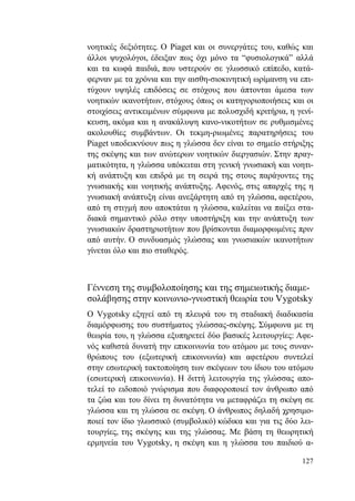 127
νοητικές δεξιότητες. Ο Piaget και οι συνεργάτες του, καθώς και
άλλοι ψυχολόγοι, έδειξαν πως όχι μόνο τα “φυσιολογικά” αλλά
και τα κωφά παιδιά, που υστερούν σε γλωσσικό επίπεδο, κατά-
φερναν με τα χρόνια και την αισθη-σιοκινητική ωρίμανση να επι-
τύχουν υψηλές επιδόσεις σε στόχους που άπτονται άμεσα των
νοητικών ικανοτήτων, στόχους όπως οι κατηγοριοποιήσεις και οι
στοιχίσεις αντικειμένων σύμφωνα με πολυσχιδή κριτήρια, η γενί-
κευση, ακόμα και η ανακάλυψη κανο-νικοτήτων σε ρυθμισμένες
ακολουθίες συμβάντων. Οι τεκμη-ριωμένες παρατηρήσεις του
Piaget υποδεικνύουν πως η γλώσσα δεν είναι το σημείο στήριξης
της σκέψης και των ανώτερων νοητικών διεργασιών. Στην πραγ-
ματικότητα, η γλώσσα υπόκειται στη γενική γνωσιακή και νοητι-
κή ανάπτυξη και επιδρά με τη σειρά της στους παράγοντες της
γνωσιακής και νοητικής ανάπτυξης. Αφενός, στις απαρχές της η
γνωσιακή ανάπτυξη είναι ανεξάρτητη από τη γλώσσα, αφετέρου,
από τη στιγμή που αποκτάται η γλώσσα, καλείται να παίξει στα-
διακά σημαντικό ρόλο στην υποστήριξη και την ανάπτυξη των
γνωσιακών δραστηριοτήτων που βρίσκονται διαμορφωμένες πριν
από αυτήν. Ο συνδυασμός γλώσσας και γνωσιακών ικανοτήτων
γίνεται όλο και πιο σταθερός.
Γέννεση της συμβολοποίησης και της σημειωτικής διαμε-
σολάβησης στην κοινωνιο-γνωστική θεωρία του Vygotsky
Ο Vygotsky εξηγεί από τη πλευρά του τη σταδιακή διαδικασία
διαμόρφωσης του συστήματος γλώσσας-σκέψης. Σύμφωνα με τη
θεωρία του, η γλώσσα εξυπηρετεί δύο βασικές λειτουργίες: Αφε-
νός καθιστά δυνατή την επικοινωνία του ατόμου με τους συναν-
θρώπους του (εξωτερική επικοινωνία) και αφετέρου συντελεί
στην εσωτερική τακτοποίηση των σκέψεων του ίδιου του ατόμου
(εσωτερική επικοινωνία). Η διττή λειτουργία της γλώσσας απο-
τελεί το ειδοποιό γνώρισμα που διαφοροποιεί τον άνθρωπο από
τα ζώα και του δίνει τη δυνατότητα να μεταφράζει τη σκέψη σε
γλώσσα και τη γλώσσα σε σκέψη. Ο άνθρωπος δηλαδή χρησιμο-
ποιεί τον ίδιο γλωσσικό (συμβολικό) κώδικα και για τις δύο λει-
τουργίες, της σκέψης και της γλώσσας. Με βάση τη θεωρητική
ερμηνεία του Vygotsky, η σκέψη και η γλώσσα του παιδιού α-
 