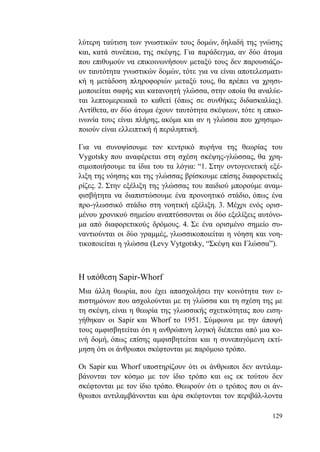 129
λύτερη ταύτιση των γνωστικών τους δομών, δηλαδή της γνώσης
και, κατά συνέπεια, της σκέψης. Για παράδειγμα, αν δύο άτομα
που επιθυμούν να επικοινωνήσουν μεταξύ τους δεν παρουσιάζο-
υν ταυτότητα γνωστικών δομών, τότε για να είναι αποτελεσματι-
κή η μετάδοση πληροφοριών μεταξύ τους, θα πρέπει να χρησι-
μοποιείται σαφής και κατανοητή γλώσσα, στην οποία θα αναλύε-
ται λεπτομερειακά το καθετί (όπως σε συνθήκες διδασκαλίας).
Αντίθετα, αν δύο άτομα έχουν ταυτότητα σκέψεων, τότε η επικο-
ινωνία τους είναι πλήρης, ακόμα και αν η γλώσσα που χρησιμο-
ποιούν είναι ελλειπτική ή περιληπτική.
Για να συνοψίσουμε τον κεντρικό πυρήνα της θεωρίας του
Vygotsky που αναφέρεται στη σχέση σκέψης-γλώσσας, θα χρη-
σιμοποιήσουμε τα ίδια του τα λόγια: “1. Στην οντογενετική εξέ-
λιξη της νόησης και της γλώσσας βρίσκουμε επίσης διαφορετικές
ρίζες. 2. Στην εξέλιξη της γλώσσας του παιδιού μπορούμε αναμ-
φισβήτητα να διαπιστώσουμε ένα προνοητικό στάδιο, όπως ένα
προ-γλωσσικό στάδιο στη νοητική εξέλιξη. 3. Μέχρι ενός ορισ-
μένου χρονικού σημείου αναπτύσσονται οι δύο εξελίξεις αυτόνο-
μα από διαφορετικούς δρόμους. 4. Σε ένα ορισμένο σημείο συ-
ναντιούνται οι δύο γραμμές, γλωσσικοποιείται η νόηση και νοη-
τικοποιείται η γλώσσα (Levy Vytgotsky, “Σκέψη και Γλώσσα”).
Η υπόθεση Sapir-Whorf
Μια άλλη θεωρία, που έχει απασχολήσει την κοινότητα των ε-
πιστημόνων που ασχολούνται με τη γλώσσα και τη σχέση της με
τη σκέψη, είναι η θεωρία της γλωσσικής σχετικότητας που ειση-
γήθηκαν οι Sapir και Whorf το 1951. Σύμφωνα με την άποψή
τους αμφισβητείται ότι η ανθρώπινη λογική διέπεται από μια κο-
ινή δομή, όπως επίσης αμφισβητείται και η συνεπαγόμενη εκτί-
μηση ότι οι άνθρωποι σκέφτονται με παρόμοιο τρόπο.
Οι Sapir και Whorf υποστηρίζουν ότι οι άνθρωποι δεν αντιλαμ-
βάνονται τον κόσμο με τον ίδιο τρόπο και ως εκ τούτου δεν
σκέφτονται με τον ίδιο τρόπο. Θεωρούν ότι ο τρόπος που οι άν-
θρωποι αντιλαμβάνονται και άρα σκέφτονται τον περιβάλ-λοντα
 