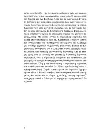 4
ποίος προσδιορίζει την Αντίδραση-Απάντηση ενός οργανισμού
που παράγεται σ΄ένα συγκεκριμένο, χωρο-χρονικό φυσικό πλαί-
σιο δράσης από ένα Ερέθισμα-Αιτία που το ενεργοποιεί. Γι΄αυτή
τη διεργασία δεν απαιτείται, οπωσδήποτε, ένας ενσυνείδητος νο-
ητικός διερμηνέας που με τη βούλησή του αποφασίζει να δράσει.
Και αυτό γιατί κάθε ζωντανός οργανισμός και τα συστήματα που
τον δομούν αποτελούν τα Ερμηνευμένα διαφόρων Σημείων, δη-
λαδή, αντιδρούν διαρκώς σε επιλεγμένα σημεία του φυσικού πε-
ριβάλλοντος. Με αυτήν έννοια η σημειωτική διεργασία του
Peirce αποστασιοποιείται από την Καρτεσιανή ορθολογι-κότητα
του ενσυνείδητου και σκεπτόμενου υποκειμένου και πλησιάζει
μια συμπερι-φοριστική ψυχολογική προσέγγιση. Βέβαια το Ερ-
μηνευμένο συνδηλώνει ότι η Αντίδραση σ΄ένα Ερέθισμα διαμε-
σολαβείται από νοητικές και γνωστικές διεργασίες. Από τη στιγ-
μή, όμως, που οι νοητικές και γνωστικές διεργασίες δομούνται
σημειωτικά, τότε η σημειωτική διεργασία που αναλύσαμε, χα-
ρακτηρίζεται από μια συμπεριφοριστική λογική που διέπεται από
αναγκαιότητα. Όλη η αναπαραστατική – σημειωτική οργάνωση
του ανθρώπινου νου αποτελεί ένα δίκτυο τριαδικών σχέσεων. Η
τρι-σχεσιακή δομή [Σημείο - Αντικείμενο του Σημείου - Ερμηνε-
υμένο] είναι ο λογικός πυρήνας του αναπαραστασιακού συστή-
ματος. Και αυτό είναι το νόημα της φράσης “άπειρη σημείωσις”
που χρησιμοποιεί ο Peirce για να περιγράψει τη σημει-ωτική δι-
εργασία.
 