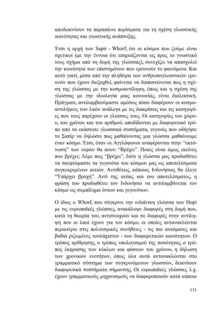 131
αποδεικνύουν τα παραπάνω πορίσματα για τη σχέση γλωσσικής
ικανότητας και γνωστικής ανάπτυξης.
Έτσι η αρχή των Sapir - Whorf, ότι οι κόσμοι που ζούμε είναι
σχετικοί (με την έννοια ότι επηρεάζονται ως προς το γνωστικό
τους σχήμα από τη δομή της γλώσσας), συνεχίζει να απασχολεί
την κοινότητα των επιστημόνων που ερευνούν το φαινόμενο. Και
αυτό γιατί, μέσα από την πληθώρα των ανθρωπογλωσσικών ερε-
υνών που έχουν διεξαχθεί, φαίνεται να διαπιστώνεται πως η σχέ-
ση της γλώσσας με την κοσμοαντίληψη, όπως και η σχέση της
γλώσσας με την ιδεολογία μιας κοινωνίας, είναι διαλεκτική.
Πράγματι, αντιλαμβανόμαστε αμέσως πόσο διαφέρουν οι κοσμο-
αντιλήψεις των λαών ανάλογα με τις διακρίσεις και τις κατηγορί-
ες που τους παρέχουν οι γλώσσες τους. Οι κατηγορίες του χώρο-
υ, του χρόνου και του αριθμού, αποδίδονται με διαφορετικό τρό-
πο από τα εκάστοτε γλωσσικά συστήματα, γεγονός που οδήγησε
το Σαπίρ να δηλώσει πως μαθαίνοντας μια γλώσσα μαθαίνουμε
έναν κόσμο. Έτσι, όταν οι Αγγλόφωνοι αναφέρονται στην “εκτό-
νωση” των νεφών θα πουν: “Βρέχει”. Ποιος είναι όμως εκείνος
που βρέχει; Λέμε πως “βρέχει”, διότι η γλώσσα μας προδιαθέτει
να σκεφτόμαστε τα γεγονότα του κόσμου μας ως αποτελέσματα
συγκεκριμένων αιτιών. Αντιθέτως, κάποιος Ινδονήσιος θα έλεγε
“Υπάρχει βροχή”. Αντί της αιτίας και του αποτελέσματος, η
φράση του προδιαθέτει τον Ινδονήσιο να αντιλαμβάνεται τον
κόσμο ως συμπίλημα όντων και γεγονότων.
Ο ίδιος ο Whorf, που σύγκρινε την ινδιάνικη γλώσσα των Hopi
με τις ευρωπαϊκές γλώσσες, ανακάλυψε διαφορές στη δομή που,
κατά τη θεωρία του, αντιστοιχούν και σε διαφορές στην αντίλη-
ψη που οι λαοί έχουν για τον κόσμο, οι οποίες αντανακλώνται
περαιτέρω στις πολιτισμικές συνήθειες - τις πιο αυτόματες και
βαθιά ριζωμένες τουλάχιστον - των διαφορετικών κοινότητων. Ο
τρόπος αρίθμησης, ο τρόπος υπολογισμού της ποσότητας, ο τρό-
πος έκφρασης των κύκλων και φάσεων του χρόνου, η δήλωση
των χρονικών ενοτήτων, όπως όλα αυτά αντανακλώνται στο
γραμματικό σύστημα των συγκρινόμενων γλωσσών, δεικνύουν
διαφορετικά συστήματα σήμανσης. Οι ευρωπαϊκές γλώσσες λ.χ.
έχουν γραμματικούς μηχανισμούς να διαφοροποιούν κατά κάποιο
 