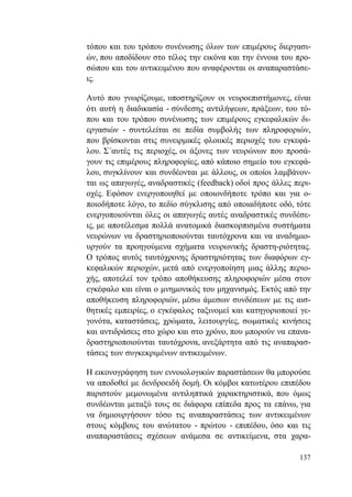 137
τόπου και του τρόπου συνένωσης όλων των επιμέρους διεργασι-
ών, που αποδίδουν στο τέλος την εικόνα και την έννοια του προ-
σώπου και του αντικειμένου που αναφέρονται οι αναπαραστάσε-
ις.
Αυτό που γνωρίζουμε, υποστηρίζουν οι νευροεπιστήμονες, είναι
ότι αυτή η διαδικασία - σύνδεσης αντιλήψεων, πράξεων, του τό-
που και του τρόπου συνένωσης των επιμέρους εγκεφαλικών δι-
εργασιών - συντελείται σε πεδία συμβολής των πληροφοριών,
που βρίσκονται στις συνειρμικές φλοιικές περιοχές του εγκεφά-
λου. Σ΄αυτές τις περιοχές, οι άξονες των νευρώνων που προσά-
γουν τις επιμέρους πληροφορίες, από κάποιο σημείο του εγκεφά-
λου, συγκλίνουν και συνδέονται με άλλους, οι οποίοι λαμβάνον-
ται ως απαγωγές, αναδραστικές (feedback) οδοί προς άλλες περι-
οχές. Εφόσον ενεργοποιηθεί με οποιονδήποτε τρόπο και για ο-
ποιοδήποτε λόγο, το πεδίο σύγκλισης από οποιαδήποτε οδό, τότε
ενεργοποιούνται όλες οι απαγωγές αυτές αναδραστικές συνδέσε-
ις, με αποτέλεσμα πολλά ανατομικά διασκορπισμένα συστήματα
νευρώνων να δραστηριοποιούνται ταυτόχρονα και να αναδημιο-
υργούν τα προηγούμενα σχήματα νευρωνικής δραστη-ριότητας.
Ο τρόπος αυτός ταυτόχρονης δραστηριότητας των διαφόρων εγ-
κεφαλικών περιοχών, μετά από ενεργοποίηση μιας άλλης περιο-
χής, αποτελεί τον τρόπο αποθήκευσης πληροφοριών μέσα στον
εγκέφαλο και είναι ο μνημονικός του μηχανισμός. Εκτός από την
αποθήκευση πληροφοριών, μέσω άμεσων συνδέσεων με τις αισ-
θητικές εμπειρίες, ο εγκέφαλος ταξινομεί και κατηγοριοποιεί γε-
γονότα, καταστάσεις, χρώματα, λειτουργίες, σωματικές κινήσεις
και αντιδράσεις στο χώρο και στο χρόνο, που μπορούν να επανα-
δραστηριοποιούνται ταυτόχρονα, ανεξάρτητα από τις αναπαρασ-
τάσεις των συγκεκριμένων αντικειμένων.
Η εικονογράφηση των εννοιολογικών παραστάσεων θα μπορούσε
να αποδοθεί με δενδροειδή δομή. Οι κόμβοι κατωτέρου επιπέδου
παριστούν μεμονωμένα αντιληπτικά χαρακτηριστικά, που όμως
συνδέονται μεταξύ τους σε διάφορα επίπεδα προς τα επάνω, για
να δημιουργήσουν τόσο τις αναπαραστάσεις των αντικειμένων
στους κόμβους του ανώτατου - πρώτου - επιπέδου, όσο και τις
αναπαραστάσεις σχέσεων ανάμεσα σε αντικείμενα, στα χαρα-
 