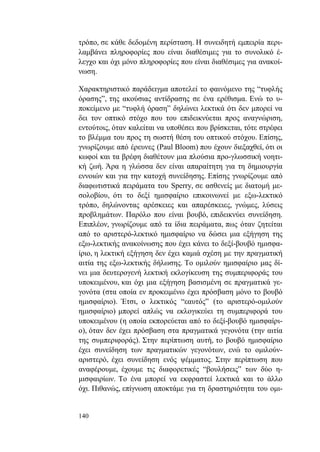 140
τρόπο, σε κάθε δεδομένη περίσταση. Η συνειδητή εμπειρία περι-
λαμβάνει πληροφορίες που είναι διαθέσιμες για το συνολικό έ-
λεγχο και όχι μόνο πληροφορίες που είναι διαθέσιμες για ανακοί-
νωση.
Χαρακτηριστικό παράδειγμα αποτελεί το φαινόμενο της “τυφλής
όρασης”, της ακούσιας αντίδρασης σε ένα ερέθισμα. Ενώ το υ-
ποκείμενο με “τυφλή όραση” δηλώνει λεκτικά ότι δεν μπορεί να
δει τον οπτικό στόχο που του επιδεικνύεται προς αναγνώριση,
εντούτοις, όταν καλείται να υποθέσει που βρίσκεται, τότε στρέφει
το βλέμμα του προς τη σωστή θέση του οπτικού στόχου. Επίσης,
γνωρίζουμε από έρευνες (Paul Bloom) που έχουν διεξαχθεί, ότι οι
κωφοί και τα βρέφη διαθέτουν μια πλούσια προ-γλωσσική νοητι-
κή ζωή. Άρα η γλώσσα δεν είναι απαραίτητη για τη δημιουργία
εννοιών και για την κατοχή συνείδησης. Επίσης γνωρίζουμε από
διαφωτιστικά πειράματα του Sperry, σε ασθενείς με διατομή με-
σολοβίου, ότι το δεξί ημισφαίριο επικοινωνεί με εξω-λεκτικό
τρόπο, δηλώνοντας αρέσκειες και απαρέσκειες, γνώμες, λύσεις
προβλημάτων. Παρόλο που είναι βουβό, επιδεικνύει συνείδηση.
Επιπλέον, γνωρίζουμε από τα ίδια πειράματα, πως όταν ζητείται
από το αριστερό-λεκτικό ημισφαίριο να δώσει μια εξήγηση της
εξω-λεκτικής ανακοίνωσης που έχει κάνει το δεξί-βουβό ημισφα-
ίριο, η λεκτική εξήγηση δεν έχει καμιά σχέση με την πραγματική
αιτία της εξω-λεκτικής δήλωσης. Το ομιλούν ημισφαίριο μας δί-
νει μια δευτερογενή λεκτική εκλογίκευση της συμπεριφοράς του
υποκειμένου, και όχι μια εξήγηση βασισμένη σε πραγματικά γε-
γονότα (στα οποία εν προκειμένω έχει πρόσβαση μόνο το βουβό
ημισφαίριο). Έτσι, ο λεκτικός “εαυτός” (το αριστερό-ομιλούν
ημισφαίριο) μπορεί απλώς να εκλογικεύει τη συμπεριφορά του
υποκειμένου (η οποία εκπορεύεται από το δεξί-βουβό ημισφαίρι-
ο), όταν δεν έχει πρόσβαση στα πραγματικά γεγονότα (την αιτία
της συμπεριφοράς). Στην περίπτωση αυτή, το βουβό ημισφαίριο
έχει συνείδηση των πραγματικών γεγονότων, ενώ το ομιλούν-
αριστερό, έχει συνείδηση ενός ψέμματος. Στην περίπτωση που
αναφέρουμε, έχουμε τις διαφορετικές “βουλήσεις” των δύο η-
μισφαιρίων. Το ένα μπορεί να εκφραστεί λεκτικά και το άλλο
όχι. Πιθανώς, επίγνωση αποκτάμε για τη δραστηριότητα του ομι-
 