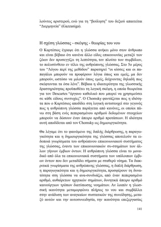 141
λούντος αριστερού, ενώ για τη “βούληση” του δεξιού απαιτείται
“Διερμηνεία” (Gazzaniga).
Η σχέση γλώσσας - σκέψης - θεωρίας του νου
Ο Καρτέσιος έγραψε ότι η γλώσσα ανήκει μόνο στον άνθρωπο
και είναι βέβαιο ότι κανένα άλλο είδος επικοινωνίας μεταξύ των
ζώων δεν προσεγγίζει τη λεπτότητα, τον πλούτο των συμβόλων,
το πολυσύνθετο εν τέλει της ανθρώπινης γλώσσας. Στο 5ο μέρος
του “Λόγου περί της μεθόδου” παρατηρεί “οι κίσσες και οι πα-
παγάλοι μπορούν να προφέρουν λόγια όπως και εμείς, μα δεν
μπορούν, ωστόσο να μιλούν όπως εμείς, δείχνοντας δηλαδή πως
σκέφτονται τα όσα λένε”. Βέβαια η ιδιαιτερότητα της γλωσσικής
δραστηριότητας προϋποθέτει τη λογική σκέψη, η οποία θεωρείται
για τον Descartes “όργανο καθολικό που μπορεί να χρησιμεύσει
σε κάθε είδους συντυχίες”. Ο Chomsky φαντάζεται πως η ιδιότη-
τα που ο Καρτέσιος αποδίδει στη λογική αντιστοιχεί στο γεγονός
πως η ανθρώπινη γλώσσα παράγεται από κανόνες, οι οποίοι πά-
νω στη βάση ενός πεπερασμένου αριθμού δεδομένων στοιχείων
μπορούν να δώσουν έναν άπειρο αριθμό προτάσεων. Η ιδιότητα
αυτή αποδίδεται από τον Chomsky ως δημιουργικότητα.
Θα λέγαμε ότι το φαινόμενο της διπλής διάρθρωσης, η παραγω-
γικότητα και η δημιουργικότητα της γλώσσας αποτελούν τα ει-
δοποιά γνωρίσματα του ανθρώπινου επικοινωνιακού συστήματος
της γλώσσας, έναντι των επικοινωνιακών συ-στημάτων των άλ-
λων γήινων έμβιων όντων. Η ανθρώπινη γλώσσα είναι το μονα-
δικό από όλα τα επικοινωνιακά συστήματα των υπόλοιπων έμβι-
ων όντων που δεν μεταδίδει σήματα με σταθερό νόημα. Τα διακ-
ριτικά γνωρίσματα της ανθρώπινης γλώσσας, η διπλή διάρθρωση,
η παραγωγικότητα και η δημιουργικότητα, προσφέρουν τη δυνα-
τότητα στη γλώσσα να ανα-συνδυάζει, από έναν πεπερασμένο
αριθμό, αυθαίρετων ηχητικών σημάτων, δυνητικά άπειρο αριθμό
καινούργιων τρόπων διατύπωσης νοημάτων. Αν λοιπόν η γλωσ-
σική ικανότητα μεταμορφώνει πλήρως το νου και συμβάλλει
στην ανάδυση των αναγκαίων συστατικών της συνείδησης, μετα-
ξύ αυτών και την αυτοσυνειδησία, την ικανότητα επεξεργασίας
 