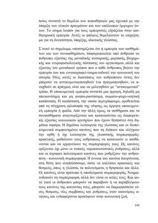 145
ποίος συνιστά το θεμέλιο των πεποιθήσεών μας σχετικά με την
ύπαρξη των υλικών πραγμάτων και των υπόλοιπων έμψυχων όν-
των. Το νόημα λοιπόν για τους εμπειριστές εδράζεται στην αισ-
θητηριακή εμπειρία. Αυτές οι απόψεις θεμελιώνουν το επιχείρη-
μα για τη δυνατότητα, ύπαρξης, ιδιωτικής γλώσσας.
Σ΄αυτό το σημείωμα, υποστηρίζεται ότι η εμπειρία των αισθημά-
των και των συναισθημάτων, διαφοροποιείται από άνθρωπο σε
άνθρωπο, εξαιτίας της μοναδικής κυτταρικής, μοριακής, βιοχημι-
κής και νευροφυσιολογικής σύστασης του οργανισμού, αλλά και
εξαιτίας του μοναδικού τρόπου που ο κάθε άνθρωπος βιώνει την
εμπειρία του και εννοιογραφεί-νοημα-τοδοτεί την κοινωνική του
ιστορία. Όλες αυτές οι διαστάσεις του ανθρώπινου όντος δεν
μπορούν να αντικειμενικοποιηθούν (να πραγμοποιηθούν, να α-
ναχθούν σε πράγμα), ούτε και να μελετηθούν με “αντικειμενικό”
τρόπο. Η υποκειμενική εμπειρία συνιστά μια άρρητη, δηλαδή μη
απεικονίσημη και μη αναπα-ραστάσιμη, σωματο-ψυχο-νοητική
κατάσταση. Η κατάσταση, την οποία περιγράφουμε, οροθετείται
από τη σύγχρονη φιλοσοφία της νόησης, ως άρρητη υποκειμενι-
κή εμπειρία ή qualia. Από την άλλη όμως, τα αισθήματα και τα
συναισθήματα αναγνωρίζονται και κατανοούνται ως διαφορετι-
κά, εξαιτίας κοινωνικών κριτηρίων που έχουν θεσπιστεί στη δη-
μόσια σφαίρα. Η δημόσια λειτουργία της γλώσσας και οι διυπο-
κειμενικά συμφωνημένοι κανόνες που τη διέπουν και ελέγχουν
την ορθή ή όχι λειτουργία της γλωσσικής συμπεριφοράς-
πρακτικής, μαθαίνουν τους ανθρώπους να κατανοούν τι αισθά-
νονται και να ερμηνεύουν τις συμπεριφορές τους. Ως κανόνες
ορίζονται όχι μόνο οι τυπικές νομοκανονιστικές ρυθμίσεις, αλλά
και οι άγραφοι πολιτισμικοί κανόνες που ρυθμίζουν την ανθρώ-
πινη - κοινωνική συμπεριφορά. Η έννοια του κανόνα διευρύνεται,
στη θέση που αναπτύσσουμε, ώστε να καλύπτει πρακτικές και
θεσμούς, όπως η γλώσσα, τα πολιτεύματα, η θρησκεία και άλλα.
Οι κανόνες είναι πρότυπα ή υποδείγματα συμπεριφοράς. Νοημα-
τοδοτούν τη συμπεριφορά, αλλά δεν είναι οι αιτίες τους. Και αυ-
τό γιατί οι άνθρωποι μπορούν να παραβούν ή να παραβλέψουν
τους κανόνες της κοινωνίας τους, μπορούν να διαμορφώσουν νέ-
ους θεσμούς, νέες συμβάσεις και ρυθμίσεις, όταν καινούριες α-
νάγκες και ενδιαφέροντα προκύψουν στην κοινωνική ζωή.
 