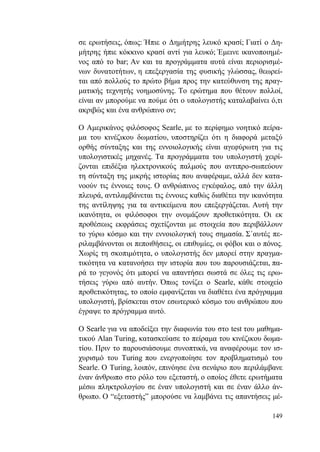 149
σε ερωτήσεις, όπως: Ήπιε ο Δημήτρης λευκό κρασί; Γιατί ο Δη-
μήτρης ήπιε κόκκινο κρασί αντί για λευκό; Έμεινε ικανοποιημέ-
νος από το bar; Αν και τα προγράμματα αυτά είναι περιορισμέ-
νων δυνατοτήτων, η επεξεργασία της φυσικής γλώσσας, θεωρεί-
ται από πολλούς το πρώτο βήμα προς την κατεύθυνση της πραγ-
ματικής τεχνητής νοημοσύνης. Το ερώτημα που θέτουν πολλοί,
είναι αν μπορούμε να πούμε ότι ο υπολογιστής καταλαβαίνει ό,τι
ακριβώς και ένα ανθρώπινο ον;
Ο Αμερικάνος φιλόσοφος Searle, με το περίφημο νοητικό πείρα-
μα του κινέζικου δωματίου, υποστηρίζει ότι η διαφορά μεταξύ
ορθής σύνταξης και της εννοιολογικής είναι αγεφύρωτη για τις
υπολογιστικές μηχανές. Τα προγράμματα του υπολογιστή χειρί-
ζονται επιδέξια ηλεκτρονικούς παλμούς που αντιπρο-σωπεύουν
τη σύνταξη της μικρής ιστορίας που αναφέραμε, αλλά δεν κατα-
νοούν τις έννοιες τους. Ο ανθρώπινος εγκέφαλος, από την άλλη
πλευρά, αντιλαμβάνεται τις έννοιες καθώς διαθέτει την ικανότητα
της αντίληψης για τα αντικείμενα που επεξεργάζεται. Αυτή την
ικανότητα, οι φιλόσοφοι την ονομάζουν προθετικότητα. Οι εκ
προθέσεως εκφράσεις σχετίζονται με στοιχεία που περιβάλλουν
το γύρω κόσμο και την εννοιολογική τους σημασία. Σ΄αυτές πε-
ριλαμβάνονται οι πεποιθήσεις, οι επιθυμίες, οι φόβοι και ο πόνος.
Χωρίς τη σκοπιμότητα, ο υπολογιστής δεν μπορεί στην πραγμα-
τικότητα να κατανοήσει την ιστορία που του παρουσιάζεται, πα-
ρά το γεγονός ότι μπορεί να απαντήσει σωστά σε όλες τις ερω-
τήσεις γύρω από αυτήν. Όπως τονίζει ο Searle, κάθε στοιχείο
προθετικότητας, το οποίο εμφανίζεται να διαθέτει ένα πρόγραμμα
υπολογιστή, βρίσκεται στον εσωτερικό κόσμο του ανθρώπου που
έγραψε το πρόγραμμα αυτό.
Ο Searle για να αποδείξει την διαφωνία του στο test του μαθημα-
τικού Alan Turing, κατασκεύασε το πείραμα του κινέζικου δωμα-
τίου. Πριν το παρουσιάσουμε συνοπτικά, να αναφέρουμε τον ισ-
χυρισμό του Turing που ενεργοποίησε τον προβληματισμό του
Searle. Ο Turing, λοιπόν, επινόησε ένα σενάριο που περιλάμβανε
έναν άνθρωπο στο ρόλο του εξεταστή, ο οποίος έθετε ερωτήματα
μέσω πληκτρολογίου σε έναν υπολογιστή και σε έναν άλλο άν-
θρωπο. Ο “εξεταστής” μπορούσε να λαμβάνει τις απαντήσεις μέ-
 