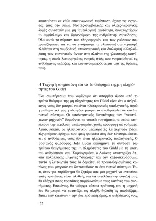 152
απαιτούνται σε κάθε επικοινωνιακή περίσταση, έχουν τις εγγρα-
φές τους στο σώμα. Νοητές-συμβολικές και υλικές-νερωνικές
δομές συνιστούν μια μη ταυτολογική ταυτότητα, συναπαρτίζουν
το αμφίπλευρο και διφορούμενο της ανθρώπινης συνείδησης.
Όλο αυτό το σύμπαν των πληροφοριών και των γνώσεων που
χρειαζόμαστε για να κατανοήσουμε τη γλωσσική συμπεριφορά
πλάθεται στη συμβολική, επικοινωνιακή και διαλογική αλληλόδ-
ραση των κοινωνικών όντων στα πλαίσια της γλωσσικής κοινό-
τητας, η οποία λειτουργεί ως νοητός ιστός που νοηματοδοτεί τις
ανθρώπινες υπάρξεις και επανανοηματοδοτείται από τις δράσεις
τους.
Η Τεχνητή νοημοσύνη και το 1ο θεώρημα της μη πληρό-
τητας του Güdel
Ένα συμπέρασμα που νομίζουμε ότι απορρέει άμεσα από το
πρώτο θεώρημα της μη πληρότητας του Güdel είναι ότι ο ανθρώ-
πινος νους δεν μπορεί να είναι ηλεκτρονικός υπολογιστής, αφού
η μαθηματική μας γνώση δεν μπορεί να αποθηκευθεί σε κανένα
τυπικό σύστημα. Οι υπολογιστικές δυνατότητες των “σκεπτό-
μενων μηχανών” δομούνται σε τυπικά συστήματα, τα οποία επιτ-
ρέπουν την εκτέλεση υπολογισμών, χωρίς προσφυγή σε νοήματα.
Αφού, λοιπόν, οι ηλεκτρονικοί υπολογιστές λειτουργούν βάσει
αλγορίθμων, πράγμα που εμείς φαίνεται πως δεν κάνουμε, έπεται
ότι ο ανθρώπινος νους δεν είναι ηλεκτρονικός υπολογιστής. Ο
Βρετανός φιλόσοφος John Lucas επεσήμανε τη σύνδεση του
πρώτου θεωρήματος της μη πληρότητας του Güdel με τη φύση
του ανθρώπινου νου. Συγκεκριμένα, ο Λούκας υποστηρίζει ότι,
όσο πολύπλοκες μηχανές “σκέψης” και εάν κατα-σκευάσουμε,
πάντα η λειτουργία τους θα δομείται σε προκα-θορισμένους κα-
νόνες που μπορούν να διατυπωθούν σε ένα τυπικό σύστημα. Έτ-
σι, όταν για παράδειγμα θα ζητάμε από μια μηχανή να εντοπίσει
ποιές προτάσεις είναι αληθείς, για να εκτελέσει την εντολή μας,
θα ελέγχει ποιες προτάσεις συμφωνούν με τους κανόνες του συσ-
τήματος. Επομένως, θα υπάρχει κάποια πρόταση, που η μηχανή
δεν θα μπορεί να κατατάξει ως αληθή, δηλαδή ως αποδείξιμη,
βάσει των κανόνων - την ίδια πρόταση, όμως, ο ανθρώπινος νους
 