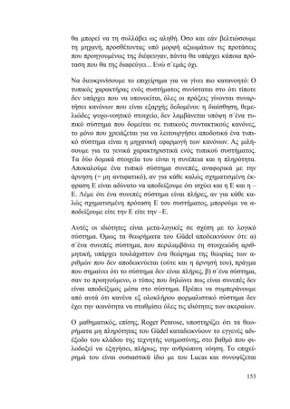 153
θα μπορεί να τη συλλάβει ως αληθή. Όσο και εάν βελτιώσουμε
τη μηχανή, προσθέτοντας υπό μορφή αξιωμάτων τις προτάσεις
που προηγουμένως της διέφευγαν, πάντα θα υπάρχει κάποια πρό-
ταση που θα της διαφεύγει... Ενώ σ΄εμάς όχι.
Να διευκρινίσουμε το επιχείρημα για να γίνει πιο κατανοητό: Ο
τυπικός χαρακτήρας ενός συστήματος συνίσταται στο ότι τίποτε
δεν υπάρχει που να υπονοείται, όλες οι πράξεις γίνονται συναρ-
τήσει κανόνων που είναι εξαρχής δεδομένοι: η διαίσθηση, θεμε-
λιώδες ψυχο-νοητικό στοιχείο, δεν λαμβάνεται υπόψη σ΄ένα τυ-
πικό σύστημα που δομείται σε τυπικούς συντακτικούς κανόνες,
το μόνο που χρειάζεται για να λειτουργήσει αποδοτικά ένα τυπι-
κό σύστημα είναι η μηχανική εφαρμογή των κανόνων. Ας μιλή-
σουμε για τα γενικά χαρακτηριστικά ενός τυπικού συστήματος.
Τα δύο δομικά στοιχεία του είναι η συνέπεια και η πληρότητα.
Αποκαλούμε ένα τυπικό σύστημα συνεπές, αναφορικά με την
άρνηση (= μη αντιφατικό), αν για κάθε καλώς σχηματισμένη έκ-
φραση Ε είναι αδύνατο να αποδείξουμε ότι ισχύει και η Ε και η –
Ε. Λέμε ότι ένα συνεπές σύστημα είναι πλήρες, αν για κάθε κα-
λώς σχηματισμένη πρόταση Ε του συστήματος, μπορούμε να α-
ποδείξουμε είτε την Ε είτε την –Ε.
Αυτές οι ιδιότητες είναι μετα-λογικές σε σχέση με το λογικό
σύστημα. Όμως τα θεωρήματα του Güdel αποδεικνύουν ότι: α)
σ΄ένα συνεπές σύστημα, που περιλαμβάνει τη στοιχειώδη αριθ-
μητική, υπάρχει τουλάχιστον ένα θεώρημα της θεωρίας των α-
ριθμών που δεν αποδεικνύεται (ούτε και η άρνησή του), πράγμα
που σημαίνει ότι το σύστημα δεν είναι πλήρες, β) σ΄ένα σύστημα,
σαν το προηγούμενο, ο τύπος που δηλώνει πως είναι συνεπές δεν
είναι αποδείξιμος μέσα στο σύστημα. Πρέπει να συμπεράνουμε
από αυτά ότι κανένα εξ ολοκλήρου φορμαλιστικό σύστημα δεν
έχει την ικανότητα να σταθμίσει όλες τις ιδιότητες των ακεραίων.
Ο μαθηματικός, επίσης, Roger Penrose, υποστηρίζει ότι τα θεω-
ρήματα μη πληρότητας του Güdel καταδεικνύουν το εγγενές αδι-
έξοδο του κλάδου της τεχνητής νοημοσύνης, στο βαθμό που φι-
λοδοξεί να εξηγήσει, πλήρως, την ανθρώπινη νόηση. Το επιχεί-
ρημά του είναι ουσιαστικά ίδιο με του Lucas και συνοψίζεται
 