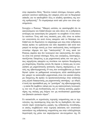 154
στην παρακάτω θέση: “Κανένα τυπικό σύστημα, έγκυρων μαθη-
ματικών κανόνων απόδειξης, δεν επαρκεί, ούτε καν σε θεωρητικό
επίπεδο, για να αποδειχθούν όλες οι αληθείς προτάσεις της κοι-
νής αριθμητικής”. Το συμπέρασμα αυτό από μόνο του είναι αξι-
οσημείωτο.
Συνεχίζει ο Penrose: ”Μπορεί, ωστόσο, να υποστηριχθεί ότι τα
αποτελέσματα του Güdel έδειξαν και κάτι άλλο: ότι η ανθρώπινη
αντίληψη και κατανόηση δεν μπορούν να αναχθούν σ΄ένα σύνο-
λο κανόνων. Ένας από τους σκοπούς μου, εδώ, είναι να πείσω
τον αναγνώστη ότι αυτό όντως απορρέει από το θεώρημα του
Güdel και ότι θεμελιώνει το επιχείρημα μου πως στην ανθρώπινη
σκέψη πρέπει να εμπλέκεται και κάτι παραπάνω από αυτό που
μπορεί να πετύχει κανείς με έναν υπολογιστή, όπως τουλάχιστον
εννοούμε σήμερα τον όρο “υπολογιστής”. Ο νους, κατά τον
Penrose, παρόλο που δεν λειτουργεί σαν υπολογιστής, δεν παύει
να είναι ένα φυσικό σύστημα. Νους και εγκέφαλος, υποστηρίζει,
ταυτίζονται. Επομένως, η μη μηχανιστική φύση του νου μας, ό-
πως ισχυρίζεται, απορρέει ως συνέπεια του πρώτου θεωρήματος
μη πληρότητας. Εξαιτίας αυτού, θα έπρεπε η σκέψη μας να ανα-
ζητήσει μη μηχανιστικούς φυσικούς νόμους, παρόμοιους μ΄ αυ-
τούς της κβαντομηχανικής. Ο νους που αντιλαμβάνεται με διαισ-
θητικό τρόπο τα μαθηματικά αντικείμενα, αλλά αποδεδειγμένα
δεν μπορεί να κατανοηθεί μηχανιστικά, είναι ένα φυσικό σύστη-
μα. Επομένως, θα πρέπει να προσανατολιστούμε στην ανάπτυξη
μιας ριζικά διαφορετικής, μη μηχανιστικής επιστήμης - με οδηγό,
σ΄αυτή την προσπάθειά μας, τα “μυστήρια” της κβαντομηχανικής
- η οποία θα λαμβάνει υπόψη και τις μη υπολογιστικές λειτουργί-
ες του νου. Ο μη συνδυαστικός, και εν τούτοις φυσικός, χαρακ-
τήρας της σκέψης μας δείχνει τον μη συνδυαστικό χαρακτήρα
των βασικών φυσικών νόμων”.
Εν κατακλείδι, οι τεχνολογίες τεχνητής νοημοσύνης, και οι τεχ-
νολογίες της σκεπτόμενης ύλης που θα τις διαδεχθούν, δεν απο-
τελούν παρά υλοποιημένες μορφές της ανθρώπινης συνείδησης,
οι οποίες συμβάλλουν στην τεχνητή επέκταση των γνωστικών
ικανοτήτων της ανθρώπινης νοημοσύνης και στην ενδελεχέστερη
διερεύνησή της μέσω των παραγόμενων επι-τευγμάτων της. Οι
 