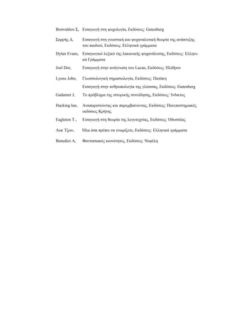 Βοσνιάδου Σ, Εισαγωγή στη ψυχολογία, Εκδόσεις: Gutenberg
Σαρρής Δ, Εισαγωγή στη γνωστική και ψυχαναλυτική θεωρία της ανάπτυξης
του παιδιού, Εκδόσεις: Ελληνικά γράμματα
Dylan Evans, Εισαγωγικό λεξικό της λακανικής ψυχανάλυσης, Εκδόσεις: Ελληνι-
κά Γράμματα
Joel Dor, Εισαγωγή στην ανάγνωση του Lacan, Εκδόσεις: Πλέθρον
Lyons John, Γλωσσολογική σημασιολογία, Εκδόσεις: Πατάκη
Εισαγωγή στην ανθρωπολογία της γλώσσας, Εκδόσεις: Gutenberg
Gadamer J, Το πρόβλημα της ιστορικής συνείδησης, Εκδόσεις: Ίνδικτος
Hacking Ian, Αναπαριστώντας και παρεμβαίνοντας, Εκδόσεις: Πανεπιστημιακές
εκδόσεις Κρήτης
Eagleton T., Εισαγωγή στη θεωρία της λογοτεχνίας, Εκδόσεις: Οδυσσέας
Λοκ Τζων, Όλα όσα πρέπει να γνωρίζετε, Εκδόσεις: Ελληνικά γράμματα
Benedict A, Φαντασιακές κοινότητες, Εκδόσεις: Νεφέλη
 