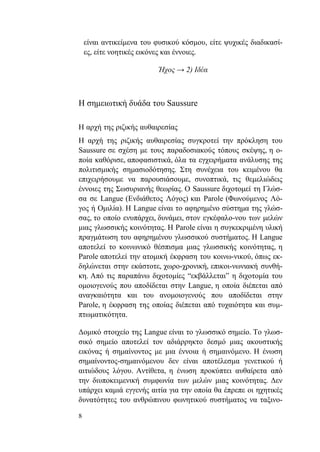 8
είναι αντικείμενα του φυσικού κόσμου, είτε ψυχικές διαδικασί-
ες, είτε νοητικές εικόνες και έννοιες.
Ήχος → 2) Ιδέα
Η σημειωτική δυάδα του Saussure
Η αρχή της ριζικής αυθαιρεσίας
Η αρχή της ριζικής αυθαιρεσίας συγκροτεί την πρόκληση του
Saussure σε σχέση με τους παραδοσιακούς τόπους σκέψης, η ο-
ποία καθόρισε, αποφασιστικά, όλα τα εγχειρήματα ανάλυσης της
πολιτισμικής σημασιοδότησης. Στη συνέχεια του κειμένου θα
επιχειρήσουμε να παρουσιάσουμε, συνοπτικά, τις θεμελιώδεις
έννοιες της Σωσυριανής θεωρίας. Ο Saussure διχοτομεί τη Γλώσ-
σα σε Langue (Ενδιάθετος Λόγος) και Parole (Φωνούμενος Λό-
γος ή Ομιλία). Η Langue είναι το αφηρημένο σύστημα της γλώσ-
σας, το οποίο ενυπάρχει, δυνάμει, στον εγκέφαλο-νου των μελών
μιας γλωσσικής κοινότητας. Η Parole είναι η συγκεκριμένη υλική
πραγμάτωση του αφηρημένου γλωσσικού συστήματος. Η Langue
αποτελεί το κοινωνικό θέσπισμα μιας γλωσσικής κοινότητας, η
Parole αποτελεί την ατομική έκφραση του κοινω-νικού, όπως εκ-
δηλώνεται στην εκάστοτε, χωρο-χρονική, επικοι-νωνιακή συνθή-
κη. Από τις παραπάνω διχοτομίες “εκβάλλεται” η διχοτομία του
ομοιογενούς που αποδίδεται στην Langue, η οποία διέπεται από
αναγκαιότητα και του ανομοιογενούς που αποδίδεται στην
Parole, η έκφραση της οποίας διέπεται από τυχαιότητα και συμ-
πτωματικότητα.
Δομικό στοιχείο της Langue είναι το γλωσσικό σημείο. Το γλωσ-
σικό σημείο αποτελεί τον αδιάρρηκτο δεσμό μιας ακουστικής
εικόνας ή σημαίνοντος με μια έννοια ή σημαινόμενο. Η ένωση
σημαίνοντος-σημαινόμενου δεν είναι αποτέλεσμα γενετικού ή
αιτιώδους λόγου. Αντίθετα, η ένωση προκύπτει αυθαίρετα από
την διυποκειμενική συμφωνία των μελών μιας κοινότητας. Δεν
υπάρχει καμιά εγγενής αιτία για την οποία θα έπρεπε οι ηχητικές
δυνατότητες του ανθρώπινου φωνητικού συστήματος να ταξινο-
 
