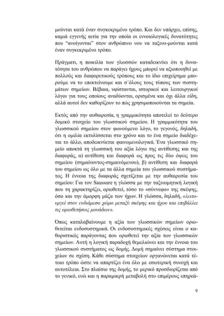 9
μούνται κατά έναν συγκεκριμένο τρόπο. Και δεν υπάρχει, επίσης,
καμιά εγγενής αιτία για την οποία οι εννοιολογικές δυνατότητες
που “ανοίγονται” στον ανθρώπινο νου να ταξινο-μούνται κατά
έναν συγκεκριμένο τρόπο.
Πράγματι, η ποικιλία των γλωσσών καταδεικνύει ότι η δυνα-
τότητα του ανθρώπου να παράγει ήχους μπορεί να αξιοποιηθεί με
πολλούς και διαφορετικούς τρόπους και το ίδιο επιχείρημα μπο-
ρούμε να το επεκτείνουμε και σ΄όλους τους τύπους των συστη-
μάτων σημείων. Βέβαια, υφίστανται, ιστορικοί και λειτουργικοί
λόγοι για τους οποίους αναδύονται, ορισμένα και όχι άλλα είδη,
αλλά αυτοί δεν καθορίζουν το πώς χρησιμοποιούνται τα σημεία.
Εκτός από την αυθαιρεσία, η γραμμικότητα αποτελεί το δεύτερο
δομικό στοιχείο του γλωσσικού σημείου. Η γραμμικότητα του
γλωσσικού σημείου στον φωνούμενο λόγο, το γεγονός, δηλαδή,
ότι η ομιλία εκτυλίσσεται στο χρόνο και το ένα σημείο διαδέχε-
ται το άλλο, αποδεικνύεται φαινομενολογικά. Ένα γλωσσικό ση-
μείο αποκτά τη γλωσσική του αξία λόγω της αντίθεσης και της
διαφοράς, α) αντίθεση και διαφορά ως προς τις δύο όψεις του
σημείου (σημαίνοντος-σημαινόμενου), β) αντίθεση και διαφορά
του σημείου ως όλο με τα άλλα σημεία του γλωσσικού συστήμα-
τος. Η έννοια της διαφοράς σχετίζεται με την αυθαιρεσία του
σημείου: Για τον Saussure η γλώσσα με την ταξινομητική λογική
που τη χαρακτηρίζει, οριοθετεί, τόσο το «σύννεφο» της σκέψης,
όσο και την άμορφη μάζα των ήχων. Η γλώσσα, δηλαδή, «λειτο-
υργεί στον ενδιάμεσο χώρο μεταξύ σκέψης και ήχου και επιβάλλει
τις οριοθετήσεις μονάδων».
Όπως καταλαβαίνουμε η αξία των γλωσσικών σημείων οριο-
θετείται ενδοσυστημικά. Οι ενδοσυστημικές σχέσεις είναι ο κα-
θοριστικός παράγοντας που οριοθετεί την αξία των γλωσσικών
σημείων. Αυτή η λογική παραδοχή θεμελιώνει και την έννοια του
γλωσσικού συστήματος ως δομής. Δομή σημαίνει σύστημα στοι-
χείων σε σχέση. Κάθε σύστημα στοιχείων οργανώνεται κατά τέ-
τοιο τρόπο ώστε να απαρτίζει ένα όλο με εσωτερική συνοχή και
αυτοτέλεια. Στο πλαίσιο της δομής, το μερικό προσδιορίζεται από
το γενικό, ενώ και η παραμικρή μεταβολή στο επιμέρους επηρεά-
 