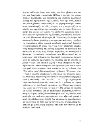 13
ύγη αντιτιθέμενων όρων, και κυρίως των όρων γλώσσα και ομι-
λία, και διαχρονία - συγχρονία. Βέβαια η άρνηση της ουσιο-
κρατίας συνεπάγεται μια ρεαλιστική και υλιστική φιλοσοφική
εκδοχή του πραγματικού της γλώσσας. Από την άλλη, βέβαια,
μιας που η γλώσσα αντιμετωπίζεται ως μορφή (σύστημα αντιθέ-
σεων το οποίο ορίζει τις αξίες) και μιας που η μορφή ορίζεται ως
σύνολο που προϋπάρχει των στοιχείων που το απαρτίζουν, η ύ-
παρξη του οποίου δεν μπορεί να αποδειχθεί εμπειρικά, τότε η
οντολογία του πραγματικού της γλώσσας, παραπέμπει, συνειρμι-
κά, στην Πλατωνική ιδεοθεωρία. Η Πλατω-νική ιδεοθεωρία δεν
συνιστά ιδεαλιστική σύλληψη του πραγμα-τικού, όπως εσφαλμέ-
να ερμηνεύεται, αλλά συνιστά κατεξοχήν ρεαλιστική θεώρηση
του πραγματικού. Οι ιδέες, “τα όντως όντα” αποτελούν υπερβα-
τικές πραγματικότητες στις οποίες ανάγονται τα φαινόμενα που
αποτελούν τις σκιές τους. Είπαμε, παραπάνω, ότι συνειρμικά η
δομιστική γλωσσολογία παραπέμπει στον Πλα-τωνισμό και το
λέμε αυτό γιατί, πράγματι, στη δομιστική γλωσσολογία, διαχωρί-
ζεται το εμπειρικό πραγματικό της γλώσσας από τη γλώσσα ως
μορφή = δομή. Και επειδή η μορφή = δομή υπερβαίνει το άθρο-
ισμα των πολλαπλών στοιχείων που την απαρτίζουν και τα οποία
εμπειρικά διαπιστώνουμε, τότε συνάγεται ότι η γλώσσα είναι
“Ένα πλέον είναι”. Και ονομάζουμε τη γλώσσα “Ένα πλέον είνα-
ι” γιατί η γλώσσα υπερβαίνει το άθροισμα των ατομικών ομιλι-
ών. Μια απλή παράσταση που αποδίδει τον παραπάνω ισχυρισμό
είναι η ακόλουθη: 1+1+1+1+1+1……= Γ. Στην επιχειρηματο-
λογία που διατυπώνουμε δεν συνάγεται ότι η γλώσσα, ως μορφή,
υπάγεται στην υπερβατική επικράτεια του Πλατωνικού κόσμου
των ιδεών και συνιστά ένα “όντως ον”. Θα λέγαμε ότι γλώσσα
και ομιλία συνιστούν μια μη ταυτολογική ταυτότητα, η ταυτόχ-
ρονη μελέτη της οποίας είναι αδύνατη και αυτό μας θυμίζει, κατά
αναλογία, την κατάσταση που προκαλεί στην κβαντική φυσική η
αρχή της αβεβαιότητας: δηλαδή δεν μπορούμε να προσδιορίσου-
με ταυτόχρονα τη θέση και τη ταχύτητα ενός στοιχειώδους σω-
ματιδίου με μεγαλύτερη ακρίβεια από αυτή που ισούται με τη
σταθερά του Planck.
 