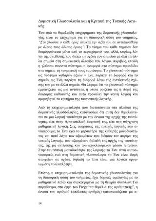 14
Δομιστική Γλωσσολογία και η Κριτική της Τυπικής Λογι-
κής
Ένα από τα θεμελιώδη επιχειρήματα της δομιστικής γλωσσολο-
γίας είναι το επιχείρημα για τη διαφορική φύση του νοήματος,
“Στη γλώσσα ο κάθε όρος αποκτά την αξία του σε αντιπαράθεση
με όλους τους άλλους όρους”. Το νόημα του κάθε σημείου δεν
διαμορφώνεται μόνο από το περιεχόμενό του, αλλά, κυρίως, λό-
γω της αντίθεσης που διέπει τη σχέση του σημείου με όλα τα άλ-
λα σημεία στη σημειωτική αλυσίδα του λόγου. Ακριβώς, επειδή
η γλώσσα συνιστά σύστημα, η αναφορά στο σύστημα προσδίδει
στα σημεία τη νοηματική τους ταυτότητα. Το γλωσσικό σύστημα
ως σύστημα καθαρών αξιών = Ένα, παράγει τη διαφορά και το
σημείο, ως Ένα, παράγει τη διαφορά λόγω της αντιθετικής σχέ-
σης του με τα άλλα σημεία. Θα λέγαμε ότι το γλωσσικό σύστημα
εμφανίζεται ως μια οντότητα, η οποία ορίζεται ως η Δομή της
διαφοράς καθεαυτής και αυτό προκαλεί την κοινή λογική και
αμφισβητεί τα κριτήρια της ταυτιστικής λογικής.
Από τη επιχειρηματολογία που διατυπώνεται στα πλαίσια της
δομιστικής γλωσσολογίας, κατανοούμε ότι αυτή δεν θεμελιώνε-
ται σε μια λογική ταυτότητα με την έννοια της αρχής της ταυτό-
τητας, είτε στην Αριστοτελική έκφρασή της, είτε στη σύγχρονη
μαθηματική λογική. Στις εκφράσεις της τυπικής λογικής που α-
ναφέρουμε, το Ένα έχει το χαρακτήρα της καθαρής μοναδικότη-
τας και αυτό λόγω των αξιωμάτων που διέπουν τον πυρήνα της
τυπικής λογικής: των αξιωμάτων δηλαδή της αρχής της ταυτότη-
τας, της μη αντίφασης και του αποκλειόμενου μέσου ή τρίτου.
Στην ταυτιστική μοναδικότητα της λογικής, το Ένα είναι αυτοα-
ναφορικό, ενώ στη δομιστική γλωσσολογία το Ένα είναι δομή
στοιχείων σε σχέση, δηλαδή το Ένα είναι μια λογικά οργα-
νωμένη πολλαπλότητα.
Επίσης, η επιχειρηματολογία της δομιστικής γλωσσολογίας για
τη διαφορική φύση του νοήματος, έχει δομικές ομολογίες με το
μαθηματικό πεδίο και συγκεκριμένα με τη θεωρία συνόλων. Για
παράδειγμα, στο έργο του Frege “τα θεμέλια της αριθμητικής”, η
έννοια του αριθμού (απόλυτος αριθμός) κατασκευάζεται με α-
 