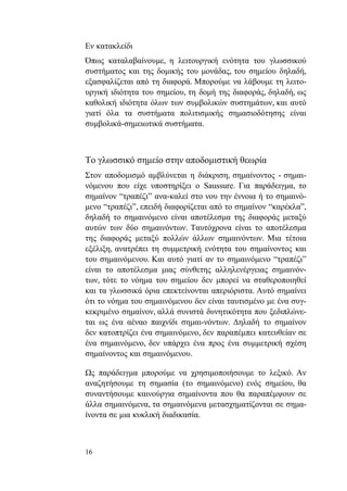 16
Εν κατακλείδι
Όπως καταλαβαίνουμε, η λειτουργική ενότητα του γλωσσικού
συστήματος και της δομικής του μονάδας, του σημείου δηλαδή,
εξασφαλίζεται από τη διαφορά. Μπορούμε να λάβουμε τη λειτο-
υργική ιδιότητα του σημείου, τη δομή της διαφοράς, δηλαδή, ως
καθολική ιδιότητα όλων των συμβολικών συστημάτων, και αυτό
γιατί όλα τα συστήματα πολιτισμικής σημασιοδότησης είναι
συμβολικά-σημειωτικά συστήματα.
Το γλωσσικό σημείο στην αποδομιστική θεωρία
Στον αποδομισμό αμβλύνεται η διάκριση, σημαίνοντος - σημαι-
νόμενου που είχε υποστηρίξει ο Saussure. Για παράδειγμα, το
σημαίνον “τραπέζι” ανα-καλεί στο νου την έννοια ή το σημαινό-
μενο “τραπέζι”, επειδή διαφορίζεται από το σημαίνον “καρέκλα”,
δηλαδή το σημαινόμενο είναι αποτέλεσμα της διαφοράς μεταξύ
αυτών των δύο σημαινόντων. Ταυτόχρονα είναι το αποτέλεσμα
της διαφοράς μεταξύ πολλών άλλων σημαινόντων. Μια τέτοια
εξέλιξη, ανατρέπει τη συμμετρική ενότητα του σημαίνοντος και
του σημαινόμενου. Και αυτό γιατί αν το σημαινόμενο “τραπέζι”
είναι το αποτέλεσμα μιας σύνθετης αλληλενέργειας σημαινόν-
των, τότε το νόημα του σημείου δεν μπορεί να σταθεροποιηθεί
και τα γλωσσικά όρια επεκτείνονται απεριόριστα. Αυτό σημαίνει
ότι το νόημα του σημαινόμενου δεν είναι ταυτισμένο με ένα συγ-
κεκριμένο σημαίνον, αλλά συνιστά δυνητικότητα που ξεδιπλώνε-
ται ως ένα αέναο παιχνίδι σημαι-νόντων. Δηλαδή το σημαίνον
δεν κατοπτρίζει ένα σημαινόμενο, δεν παραπέμπει κατευθείαν σε
ένα σημαινόμενο, δεν υπάρχει ένα προς ένα συμμετρική σχέση
σημαίνοντος και σημαινόμενου.
Ως παράδειγμα μπορούμε να χρησιμοποιήσουμε το λεξικό. Αν
αναζητήσουμε τη σημασία (το σημαινόμενο) ενός σημείου, θα
συναντήσουμε καινούργια σημαίνοντα που θα παραπέμψουν σε
άλλα σημαινόμενα, τα σημαινόμενα μετασχηματίζονται σε σημα-
ίνοντα σε μια κυκλική διαδικασία.
 