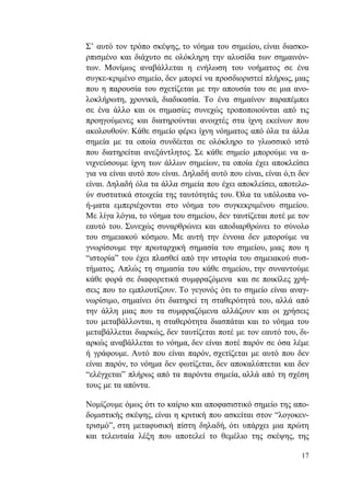 17
Σ’ αυτό τον τρόπο σκέψης, το νόημα του σημείου, είναι διασκο-
ρπισμένο και διάχυτο σε ολόκληρη την αλυσίδα των σημαινόν-
των. Μονίμως αναβάλλεται η ενήλωση του νοήματος σε ένα
συγκε-κριμένο σημείο, δεν μπορεί να προσδιοριστεί πλήρως, μιας
που η παρουσία του σχετίζεται με την απουσία του σε μια ανο-
λοκλήρωτη, χρονικά, διαδικασία. Το ένα σημαίνον παραπέμπει
σε ένα άλλο και οι σημασίες συνεχώς τροποποιούνται από τις
προηγούμενες και διατηρούνται ανοιχτές στα ίχνη εκείνων που
ακολουθούν. Κάθε σημείο φέρει ίχνη νόηματος από όλα τα άλλα
σημεία με τα οποία συνδέεται σε ολόκληρο το γλωσσικό ιστό
που διατηρείται ανεξάντλητος. Σε κάθε σημείο μπορούμε να α-
νιχνεύσουμε ίχνη των άλλων σημείων, τα οποία έχει αποκλείσει
για να είναι αυτό που είναι. Δηλαδή αυτό που είναι, είναι ό,τι δεν
είναι. Δηλαδή όλα τα άλλα σημεία που έχει αποκλείσει, αποτελο-
ύν συστατικά στοιχεία της ταυτότητάς του. Όλα τα υπόλοιπα νο-
ή-ματα εμπεριέχονται στο νόημα του συγκεκριμένου σημείου.
Με λίγα λόγια, το νόημα του σημείου, δεν ταυτίζεται ποτέ με τον
εαυτό του. Συνεχώς συναρθρώνει και αποδιαρθρώνει το σύνολο
του σημειακού κόσμου. Με αυτή την έννοια δεν μπορούμε να
γνωρίσουμε την πρωταρχική σημασία του σημείου, μιας που η
“ιστορία” του έχει πλασθεί από την ιστορία του σημειακού συσ-
τήματος. Απλώς τη σημασία του κάθε σημείου, την συναντούμε
κάθε φορά σε διαφορετικά συμφραζόμενα και σε ποικίλες χρή-
σεις που το εμπλουτίζουν. Το γεγονός ότι το σημείο είναι αναγ-
νωρίσιμο, σημαίνει ότι διατηρεί τη σταθερότητά του, αλλά από
την άλλη μιας που τα συμφραζόμενα αλλάζουν και οι χρήσεις
του μεταβάλλονται, η σταθερότητα διασπάται και το νόημα του
μεταβάλλεται διαρκώς, δεν ταυτίζεται ποτέ με τον εαυτό του, δι-
αρκώς αναβάλλεται το νόημα, δεν είναι ποτέ παρόν σε όσα λέμε
ή γράφουμε. Αυτό που είναι παρόν, σχετίζεται με αυτό που δεν
είναι παρόν, το νόημα δεν φωτίζεται, δεν αποκαλύπτεται και δεν
“ελέγχεται” πλήρως από τα παρόντα σημεία, αλλά από τη σχέση
τους με τα απόντα.
Νομίζουμε όμως ότι το καίριο και αποφασιστικό σημείο της απο-
δομιστικής σκέψης, είναι η κριτική που ασκείται στον “λογοκεν-
τρισμό”, στη μεταφυσική πίστη δηλαδή, ότι υπάρχει μια πρώτη
και τελευταία λέξη που αποτελεί το θεμέλιο της σκέψης, της
 