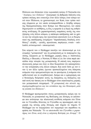 22
Πλάτωνα και δέσποσαν στην ευρωπαϊκή σκέψη. Ο Nietzsche στο
“Λυκόφως των Ειδώλων” σκιαγραφεί τη βαθμιαία διάλυση ενός
τρόπου σκέψης που ενατενίζει έναν άλλο κόσμο, έναν κόσμο κο-
ινό στον Πλάτωνα, το χριστιανισμό, τον Kant, έναν τρόπο σκέ-
ψης σύμφωνα με τον οποίο αντιπαρατίθεται ο Αληθής κόσμος
της Πραγματικότητας στον Κόσμο των Φαινομένων, τον οποίο
δημιουργούν οι αισθήσεις, η ύλη, η αμαρτία ή η δομή της ανθρώ-
πινης αντίληψης. Οι χαρακτηριστικές εκφράσεις αυτής της ανα-
ζήτησης ενός άλλου κόσμου, η απόπειρα απόδρασης από το χρό-
νο και την ιστορία προς την αιωνιότητα αποτελούν ό,τι οι θεωρη-
τικοί της αποδόμησης ονομάζουν “παραδοσιακές δυαδικές αντι-
θέσεις”: αληθές - ψευδές, πρωτότυπο, παράγωγο, ενιαίο - πολ-
λαπλό, αντικειμενικό - υποκειμενικό.
Στα κείμενά του ο Heidegger ταυτίζει τον πλατωνισμό με ό,τι
ονομάζει “μεταφυσική” και τη μεταφυσική με το πεπρωμένο της
Δύσης. Σύμφωνα με το Heidegger, μορφές όπως ο Απόστολος
Παύλος, ο Descarte, ο Newton, Ο Marx κ.λ.π. δεν είναι παρά επε-
ισόδια στην ιστορία της μεταφυσικής. Η οπτική τους παρέμενε
πλατωνική, ακόμα και όταν οι ίδιοι θεωρούσαν ότι αποκηρύσσο-
υν την αναζήτηση ενός άλλου κόσμου. Και αυτό διότι με τον έ-
ναν ή τον άλλο τρόπο, έμειναν προσκολλημένοι στη διάκριση
ανάμεσα στην πραγματικότητα και τα φαινόμενα, ή ανάμεσα στο
ορθο-λογικό και το ανορθολογικό. Ακόμα και ο εμπειρισμός και
ο θετικισμός θεώρησαν αυτές τις διακρίσεις ως δεδομένες και
από αυτή την άποψη για το Heidegger είναι εκφυλισμένες μορφές
του μεταφυσικού στοχασμού. “Η μεταφυσική στο σύνολό της,
συμπεριλαμβανομένου και του αντιπάλου της, του θετικισμού, μιλά
τη γλώσσα του Πλάτωνα”.
Ο Heidegger προσμετρούσε στους μεταφυσικούς ακόμη και το
Nietzsche, το μεταφυσικό της Βούλησης για Δύναμη, το φιλόσο-
φο που ανέστρεψε την πλατωνική αντίθεση ανάμεσα στο Είναι
και το Γίγνεσθαι, θέτοντας το Γίγνεσθαι ως πρωταρχικό, υπό τη
μορφή της αέναης ροής δύναμης από σημείο σε σημείο. Ο
Heidegger για να τεκμηριώσει τον ισχυρισμό του παραθέτει τη
φράση του Nietzsche “Το να αποτυπωθεί στο Γίγνεσθαι ο χαρακ-
τήρας του Είναι, αυτή είναι η υπέρτατη Βούληση για Δύναμη”. Ο
 