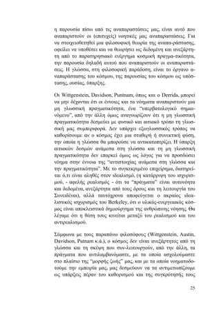 25
η παρουσία πίσω από τις αναπαραστάσεις μας, είναι αυτό που
αναπαριστούν οι (επιτυχείς) νοητικές μας αναπαραστάσεις. Για
να στοιχειοθετηθεί μια φιλοσοφική θεωρία της αναπα-ράστασης,
οφείλει να υποθέσει και να θεωρήσει ως δεδομένη και ανεξάρτη-
τη από το παρατηρησιακό ενέργημα κοσμική πραγμα-τικότητα,
την παρουσία δηλαδή αυτού που αναπαριστούν οι αναπαραστά-
σεις. Η γλώσσα, στη φιλοσοφική παράδοση, είναι το όργανο α-
ναπαράστασης του κόσμου, της παρουσίας του κόσμου ως υπόσ-
τασης, ουσίας, ύπαρξης.
Οι Wittgenstein, Davidson, Puntnam, όπως και ο Derrida, μπορεί
να μην δέχονται ότι οι έννοιες και τα νόηματα αναπαριστούν μια
μη γλωσσική πραγματικότητα, ένα “υπερβατολογικό σημαι-
νόμενο”, από την άλλη όμως αναγνωρίζουν ότι η μη γλωσσική
πραγματικότητα δεσμεύει με φυσικό και αιτιακό τρόπο τη γλωσ-
σική μας συμπεριφορά. Δεν υπάρχει εξωγλωσσικός τρόπος να
καθορίσουμε αν ο κόσμος έχει μια σταθερή ή συνεκτική φύση,
την οποία η γλώσσα θα μπορούσε να αντικατοπτρίζει. Η ύπαρξη
αιτιακών δεσμών ανάμεσα στη γλώσσα και τη μη γλωσσική
πραγματικότητα δεν επαρκεί όμως ως λόγος για να προσδώσει
νόημα στην έννοια της “αντιστοιχίας ανάμεσα στη γλώσσα και
την πραγματικότητα”. Με το συγκεκριμένο επιχείρημα, διατηρεί-
ται ό,τι είναι αληθές στον ιδεαλισμό, (η κατάρριψη του ισχυρισ-
μού, - αφελής ρεαλισμός - ότι τα “πράγματα” είναι αυτονόητα
και δεδομένα, ανεξάρτητα από τους όρους και τη λειτουργία του
Συνειδέναι), αλλά ταυτόχρονα αποφεύγεται ο ακραίος ιδεα-
λιστικός ισχυρισμός του Berkeley, ότι ο υλικός-ενεργειακός κόσ-
μος είναι αποκλειστικά δημιούργημα της ανθρώπινης νόησης. Θα
λέγαμε ότι η θέση τους κινείται μεταξύ του ρεαλισμού και του
αντιρεαλισμού.
Σύμφωνα με τους παραπάνω φιλοσόφους (Wittgenstein, Austin,
Davidson, Putnam κ.ά.), ο κόσμος δεν είναι ανεξάρτητος από τη
γλώσσα και τη σκέψη που συν-λειτουργούν, από την άλλη, τα
πράγματα που αντιλαμβανόμαστε, με τα οποία ασχολούμαστε
στο πλαίσιο της “μορφής ζωής” μας, και με τα οποία νοηματοδο-
τούμε την εμπειρία μας, μας δεσμεύουν να τα αντιμετωπίζουμε
ως υπάρξεις πέραν του καθορισμού και της συγκρότησής τους
 