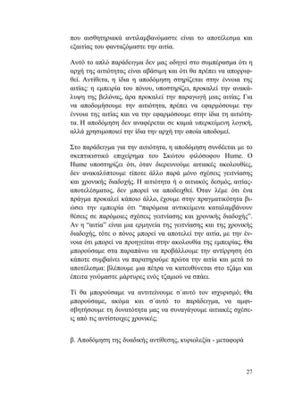 27
που αισθητηριακά αντιλαμβανόμαστε είναι το αποτέλεσμα και
εξαιτίας του φανταζόμαστε την αιτία.
Αυτό το απλό παράδειγμα δεν μας οδηγεί στο συμπέρασμα ότι η
αρχή της αιτιότητας είναι αβάσιμη και ότι θα πρέπει να απορριφ-
θεί. Αντίθετα, η ίδια η αποδόμηση στηρίζεται στην έννοια της
αιτίας: η εμπειρία του πόνου, υποστηρίζει, προκαλεί την ανακά-
λυψη της βελόνας, άρα προκαλεί την παραγωγή μιας αιτίας. Για
να αποδομήσουμε την αιτιότητα, πρέπει να εφαρμόσουμε την
έννοια της αιτίας και να την εφαρμόσουμε στην ίδια τη αιτιότη-
τα. Η αποδόμηση δεν αναφέρεται σε καμιά υπερκείμενη λογική,
αλλά χρησιμοποιεί την ίδια την αρχή την οποία αποδομεί.
Στο παράδειγμα για την αιτιότητα, η αποδόμηση συνδέεται με το
σκεπτικιστικό επιχείρημα του Σκώτου φιλόσοφου Hume. Ο
Hume υποστηρίζει ότι, όταν διερευνούμε αιτιακές ακολουθίες,
δεν ανακαλύπτουμε τίποτε άλλο παρά μόνο σχέσεις γειτνίασης
και χρονικής διαδοχής. Η αιτιότητα ή ο αιτιακός δεσμός, αιτίας-
αποτελέσματος, δεν μπορεί να αποδειχθεί. Όταν λέμε ότι ένα
πράγμα προκαλεί κάποιο άλλο, έχουμε στην πραγματικότητα βι-
ώσει την εμπειρία ότι “παρόμοια αντικείμενα καταλαμβάνουν
θέσεις σε παρόμοιες σχέσεις γειτνίασης και χρονικής διαδοχής”.
Αν η “αιτία” είναι μια ερμηνεία της γειτνίασης και της χρονικής
διαδοχής, τότε ο πόνος μπορεί να αποτελεί την αιτία, με την έν-
νοια ότι μπορεί να προηγείται στην ακολουθία της εμπειρίας. Θα
μπορούσαμε στα παραπάνω να προβάλλουμε την αντίρρηση ότι
κάποτε συμβαίνει να παρατηρούμε πρώτα την αιτία και μετά το
αποτέλεσμα: βλέπουμε μια πέτρα να κατευθύνεται στο τζάμι και
έπειτα γινόμαστε μάρτυρες ενός τζαμιού να σπάει.
Τί θα μπορούσαμε να αντιτείνουμε σ΄αυτό τον ισχυρισμό; Θα
μπορούσαμε, ακόμα και σ΄αυτό το παράδειγμα, να αμφι-
σβητήσουμε τη δυνατότητα μας να συναγάγουμε αιτιακές σχέσε-
ις από τις αντίστοιχες χρονικές;
β. Αποδόμηση της δυαδικής αντίθεσης, κυριολεξία - μεταφορά
 