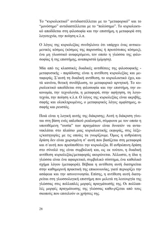 28
Το “κυριολεκτικό” αντιδιαστέλλεται με το “μεταφορικό” και το
“μονόσημο” αντιδιαστέλλεται με το “πολύσημο”. Το κυριολεκτι-
κό αποδίδεται στη φιλοσοφία και την επιστήμη, η μεταφορά στη
λογοτεχνία, την ποίηση κ.λ.π.
Ο λόγος της κυριολεξίας συνδηλώνει ότι υπάρχει ένας αντικει-
μενικός κόσμος (κόσμος της παρουσίας ή πρωτότυπος κόσμος),
ένα μη γλωσσικό αναφερόμενο, τον οποίο η γλώσσα της φιλο-
σοφίας ή της επιστήμης, αναπαριστά (μίμηση).
Μία από τις κλασσικές δυαδικές αντιθέσεις της φιλοσοφικής -
μεταφυσικής - παράδοσης είναι η αντίθεση κυριολεξίας και με-
ταφοράς. Σ΄αυτή τη δυαδική αντίθεση, το κυριολεκτικό έχει, κα-
τά κανόνα, θετική συνδήλωση, το μεταφορικό αρνητική. Το κυ-
ριολεκτικό αποδίδεται στη φιλοσοφία και την επιστήμη, την οι-
κονομία, την τεχνολογία, η μεταφορά, στην αφήγηση, τη λογο-
τεχνία, την ποίηση κ.λ.π. Ο λόγος της κυριολεξίας είναι ακριβής,
σαφής και ολοκληρωμένος, ο μεταφορικός λόγος αμφίσημος, α-
σαφής και ρευστός.
Ποιά είναι η λογική αυτής της διάκρισης; Αυτή η διάκριση γίνε-
ται στη βάση ενός απλοϊκού ρεαλισμού, σύμφωνα με τον οποίο η
υποτιθέμενη “ουσία” των πραγμάτων είναι δυνατόν να αντα-
νακλάται στο πλαίσιο μιας κυριολεκτικής εκφοράς, στις λέξε-
ις/κατηγορίες με τις οποίες τα γνωρίζουμε. Όμως η ανθρώπινη
δράση δεν είναι χωρισμένη σ’ αυτή που βασίζεται στη μεταφορά
και σ΄αυτή που προϋποθέτει την κυριολεξία. Η ανθρώπινη δράση
στο σύνολό της είναι συμβολική και, ως εκ τούτου, η δυαδική
αντίθεση κυριολεξίας/μεταφοράς ακυρώνεται. Άλλωστε, η ίδια η
γλώσσα είναι ένα αφαιρετικό, συμβολικό σύστημα, ένα καθολικό
σχήμα λόγου (μεταφορά). Βέβαια η αντίθεση αυτή διατηρείται
στην καθημερινή πρακτική της επικοινωνίας, γιατί περιορίζει την
ασάφεια και την ασυνεννοησία. Επίσης, η αντίθεση αυτή διατη-
ρείται στη γλωσσολογική επιστήμη που μελετά τη λειτουργία της
γλώσσας στις πολλαπλές μορφές πραγμάτωσής της. Οι πολλαπ-
λές μορφές πραγμάτωσης της γλώσσας καθο-ρίζεται από τους
σκοπούς που επιτελούν οι χρήστες της.
 