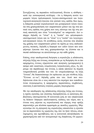 29
Συνεχίζοντας τη παραπάνω συλλογιστική, δίνεται η αίσθηση -
κατά την ουσιοκρατική αντίληψη - ότι η διάκριση αυτών των
μορφών λόγου (φιλοσοφικού, λογικο-επιστημονικού και λογο-
τεχνικού-ποιητικού) έγκειται στα φυσικά τους εφόδια. Και όμως,
η διάκριση μεταξύ κυριολεκτικού και μεταφορικού λόγου έγκει-
ται στη χρησιμοποίηση των εκφραστικών μέσων και όχι στα φυ-
σικά τους εφόδια, στη χρήση που τους κάνουμε και όχι στη φυ-
σική αποστολή που είναι "εντεταλμένα" να υπηρετούν. Δεν υ-
πάρχει δηλαδή το “είναι” ή η “ουσία” του φιλοσοφικού-
επιστημονικού λόγου και το “είναι” ή η “ουσία” του λογοτεχνι-
κού-ποιητικού λόγου. Οι αντιθέσεις αυτές γίνονται στα πλαίσια
της χρήσης των εκφραστικών μέσων σε σχέση με τους επιδιωκό-
μενους σκοπούς. Δηλαδή η διαφορά των ειδών λόγου που ανα-
φέρουμε έγκειται στο πως χρησιμοποιούμε τη γλώσσα και τι
σκοπό επιδιώκουμε να επιτελέσουμε με την κάθε χρήση.
Επίσης, στην αποδομιστική θεώρηση η κυριολεξία, η αδιάσειστη
σύζευξη λέξης και έννοιας, ανατρέπεται με τη θεώρηση ότι οι πιο
αφηρημένες έννοιες εξαρτώνται από ποιητικές (μεταφορικές) ή
ακόμα από εικαστικές ετυμολογικές λεξικολογικές ρίζες. Ας πά-
ρουμε για παράδειγμα την έννοια, η οποία αποτελεί τη δομική
νοηματοδοτική μονάδα του νου. Αν ετυμολογήσουμε τη λέξη
“έννοια”, θα διαπιστώσουμε ότι πρόκειται για μια σύνθετη λέξη.
“Έννοια: εν–νω”, δηλαδή, μέσα στο νου. Αυτό που συν-
δηλώνεται είναι ότι ο νους αποτελεί ένα περιέχον που τοποθετο-
ύνται συγκεκριμένες ή αφηρημένες παραστάσεις, συμβολικές,
εικονικές ή φανταστικές νοητικές μορφές (περιεχόμενα).
Με την αποδόμηση της αδιάσειστης σύζευξης λέξης και έννοιας,
η σχέση εξουσίας και γλώσσας διαταράσσεται, οι ακλόνητες βε-
βαιότητες υπονομεύονται. Η κοινωνική ζωή, αν και επιφανειακά
τη διέπουν διάφοροι απολυτοφανείς κώδικες και νόμοι, που η
έννοια τους φέρεται ως κυριολεκτική και νόμιμη, στην πράξη
παρουσιάζει μια πλούσια αμφισημία με ποικίλες ερμηνείες. Μην
αγνοούμε ότι τη ρητορική της κυριολεξίας επικαλείται η εξουσία
για να παρουσιάσει τις ερμηνείες της, σαν να ήταν τέλειες, ολοκ-
ληρωμένες και αμετάβλητες και η κοινωνική αλληλόδραση να
χαρακτηρίζεται από τον αυτοματισμό της διαφάνειας. Οι ερμηνε-
 