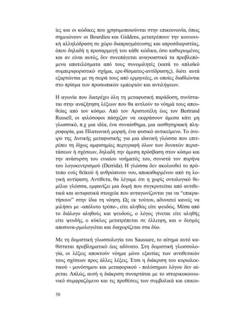 30
ίες και οι κώδικες που χρησιμοποιούνται στην επικοινωνία, όπως
σημειώνουν οι Bourdieu και Giddens, μετατρέπουν την κοινωνι-
κή αλληλόδραση σε χώρο διαπραγμάτευσης και απροσδιοριστίας,
όπου δηλαδή η προσαρμογή του κάθε κώδικα, όσο καθιερωμένος
και αν είναι αυτός, δεν συνεπάγεται αναγκαστικά τα προβλεπό-
μενα αποτελέσματα από τους συνομιλητές (κατά το απλοϊκό
συμπεριφοριστικό σχήμα, ερε-θίσματος-αντίδρασης), διότι αυτά
εξαρτώνται με τη σειρά τους από ερμηνείες, οι οποίες διαθλώνται
στο πρίσμα των προσωπικών εμπειριών και αντιλήψεων.
Η αγωνία που διατρέχει όλη τη μεταφυσική παράδοση, συνίστα-
ται στην αναζήτηση λέξεων που θα αντλούν το νόημά τους απευ-
θείας από τον κόσμο. Από τον Αριστοτέλη έως τον Bertrand
Russell, οι φιλόσοφοι πάσχιζαν να εκφράσουν άμεσα κάτι μη
γλωσσικό, π.χ μια ιδέα, ένα συναίσθημα, μια αισθητηριακή πλη-
ροφορία, μια Πλατωνική μορφή, ένα φυσικό αντικείμενο. Το όνε-
ιρο της Δυτικής μεταφυσικής για μια ιδανική γλώσσα που επιτ-
ρέπει τη δίχως αμφισημίες περιγραφή όλων των δυνατών περισ-
τάσεων ή σχέσεων, δηλαδή την άμεση πρόσβαση στον κόσμο και
την ανάσυρση του ενιαίου νοήματός του, συνιστά τον πυρήνα
του λογοκεντρισμού (Derrida). Η γλώσσα δεν ακολουθεί το πρό-
τυπο ενός θεϊκού ή ανθρώπινου νου, αποκαθαρμένου από τη λο-
γική αντίφαση. Αντίθετα, θα λέγαμε ότι η χωρίς οντολογικό θε-
μέλιο γλώσσα, εμφανίζει μια δομή που συγκροτείται από αντιθε-
τικά και αντιφατικά στοιχεία που ανταγωνίζονται για να “επικρα-
τήσουν” στην ίδια τη νόηση. Ως εκ τούτου, αδυνατεί κανείς να
μιλήσει με -απόλυτο τρόπο-, είτε αληθώς είτε ψευδώς. Μέσα από
το διάλογο αληθούς και ψευδούς, ο λόγος γίνεται είτε αληθής
είτε ψευδής, ο κύκλος μετατρέπεται σε έλλειψη, και ο δεσμός
αποσυνα-ρμολογείται και διαχωρίζεται στα δύο.
Με τη δομιστική γλωσσολογία του Saussure, το αίτημα αυτό κα-
θίσταται προβληματικό έως αδύνατο. Στη δομιστική γλωσσολο-
γία, οι λέξεις αποκτούν νόημα μόνο εξαιτίας των αντιθετικών
τους σχέσεων προς άλλες λέξεις. Έτσι η διάκριση του κυριολεκ-
τικού - μονόσημου και μεταφορικού - πολύσημου λόγου δεν αί-
ρεται. Απλώς, αυτή η διάκριση συναρτάται με το ιστορικοκοινω-
νικό συμφραζόμενο και τις προθέσεις των συμβολικά και επικοι-
 