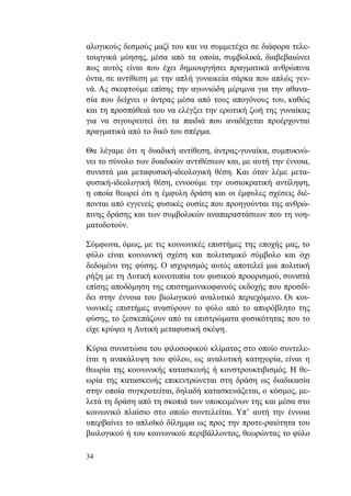 34
αλογικούς δεσμούς μαζί του και να συμμετέχει σε διάφορα τελε-
τουργικά μύησης, μέσα από τα οποία, συμβολικά, διαβεβαιώνει
πως αυτός είναι που έχει δημιουργήσει πραγματικά ανθρώπινα
όντα, σε αντίθεση με την απλή γυναικεία σάρκα που απλώς γεν-
νά. Ας σκεφτούμε επίσης την αγωνιώδη μέριμνα για την αθανα-
σία που δείχνει ο άντρας μέσα από τους απογόνους του, καθώς
και τη προσπάθειά του να ελέγξει την ερωτική ζωή της γυναίκας
για να σιγουρευτεί ότι τα παιδιά που αναδέχεται προέρχονται
πραγματικά από το δικό του σπέρμα.
Θα λέγαμε ότι η δυαδική αντίθεση, άντρας-γυναίκα, συμπυκνώ-
νει το σύνολο των δυαδικών αντιθέσεων και, με αυτή την έννοια,
συνιστά μια μεταφυσική-ιδεολογική θέση. Και όταν λέμε μετα-
φυσική-ιδεολογική θέση, εννοούμε την ουσιοκρατική αντίληψη,
η οποία θεωρεί ότι η έμφυλη δράση και οι έμφυλες σχέσεις διέ-
πονται από εγγενείς φυσικές ουσίες που προηγούνται της ανθρώ-
πινης δράσης και των συμβολικών αναπαραστάσεων που τη νοη-
ματοδοτούν.
Σύμφωνα, όμως, με τις κοινωνικές επιστήμες της εποχής μας, το
φύλο είναι κοινωνική σχέση και πολιτισμικό σύμβολο και όχι
δεδομένο της φύσης. Ο ισχυρισμός αυτός αποτελεί μια πολιτική
ρήξη με τη Δυτική κοινοτοπία του φυσικού προορισμού, συνιστά
επίσης αποδόμηση της επιστημονικοφανούς εκδοχής που προσδί-
δει στην έννοια του βιολογικού αναλυτικό περιεχόμενο. Οι κοι-
νωνικές επιστήμες ανασύρουν το φύλο από το απυρόβλητο της
φύσης, το ξεσκεπάζουν από τα επιστρώματα φυσικότητας που το
είχε κρύψει η Δυτική μεταφυσική σκέψη.
Κύρια συνιστώσα του φιλοσοφικού κλίματος στο οποίο συντελε-
ίται η ανακάλυψη του φύλου, ως αναλυτική κατηγορία, είναι η
θεωρία της κοινωνικής κατασκευής ή κονστρουκτιβισμός. Η θε-
ωρία της κατασκευής επικεντρώνεται στη δράση ως διαδικασία
στην οποία συγκροτείται, δηλαδή κατασκευάζεται, ο κόσμος, με-
λετά τη δράση από τη σκοπιά των υποκειμένων της και μέσα στο
κοινωνικό πλαίσιο στο οποίο συντελείται. Υπ’ αυτή την έννοια
υπερβαίνει το απλοϊκό δίλημμα ως προς την προτε-ραιότητα του
βιολογικού ή του κοινωνικού περιβάλλοντος, θεωρώντας το φύλο
 