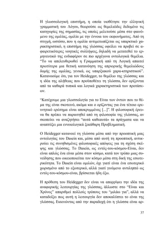 37
Η γλωσσολογική επιστήμη, η οποία υιοθέτησε την ελληνική
γραμματική του Λόγου, θεωρούσε ως θεμελιώδες δεδομένο τις
κατηγορίες της σημασίας, τις οποίες μελετούσε μέσα στο φαινό-
μενο της ομιλίας, ομιλία με την έννοια του εκφωνήματος. Από τη
στιγμή, ωστόσο, που η ομιλία αντιμετωπίζεται ως υπαρκτικό χα-
ρακτηριστικό, η επιστήμη της γλώσσας οφείλει να προβεί σε α-
φαιρετικότερες νοητικές συλλήψεις, δηλαδή να μετατεθεί το ερ-
μηνευτικό της ενδιαφέρον σε πιο αρχέγονα οντολογικά θεμέλια.
“Το να απελευθερωθεί η Γραμματική από τη Λογική απαιτεί
πρωτύτερα μια θετική κατανόηση της απριορικής θεμελιώδους
δομής της ομιλίας, γενικά, ως υπαρξιακού χαρα-κτηριστικού”.
Κατανοούμε ότι, για τον Heidegger, το θεμέλιο της γλώσσας και
η ιδέα της αλήθειας που προϋποθέτει τη γλώσσα, δεν ορίζονται
από τα καθαρά τυπικά και λογικά χαρακτηριστικά των προτάσε-
ων.
“Κατέχουμε μια γλωσσολογία για το Είναι των όντων που το θέ-
μα της είναι σκοτεινό, ακόμα και ο ορίζοντας για ένα τέτοιο ερε-
υνητικό ερώτημα είναι αποκρυμμένος [...]”. Η φιλοσοφική έρευ-
να θα πρέπει να παραιτηθεί από τη φιλοσοφία της γλώσσας, αν
σκοπεύει να αναζητήσει “αυτά καθεαυτά» τα πράγματα και να
αναπτύξει μια εννοιολογικά ξεκάθαρη Προβληματική.
Ο Heidegger κατανοεί τη γλώσσα μέσα από την προοπτική μιας
οντολογίας του Dasein και, μέσα από αυτή τη προοπτική, αντικ-
ρούει τις συνηθισμένες φιλοσοφικές απόψεις για τη σχέση σκέ-
ψης και γλώσσας. Το Dasein, ως εντός-του-κόσμου-Είναι, δεν
είναι απλώς ένα είναι μέσα στον κόσμο, κατά τον τρόπο μιας συ-
νείδησης που οικειοποιείται τον κόσμο μέσα στη δική της εσωτε-
ρικότητα. Το Dasein είναι ομιλών, όχι γιατί είναι ένα εσωτερικό
χωρισμένο από το εξωτερικό, αλλά γιατί γινόμενο αντιληπτό ως
εντός-του-κόσμου-είναι, βρίσκεται ήδη έξω.
Η πρόθεση του Heidegger δεν είναι να απορρίψει την ιδέα της
αναφορικής λειτουργίας της γλώσσας, άλλωστε στο “Είναι και
Χρόνος” απαριθμεί πολλούς τρόπους του “μιλάω για”, αλλά να
καταδείξει πως αυτή η λειτουργία δεν αποκαλύπτει το είναι της
γλώσσας. Εκκινώντας από την παραδοχή ότι η γλώσσα είναι αρ-
 