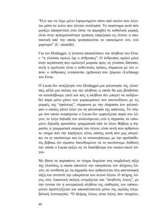 40
“Ό,τι και να λέμε μένει λησμονημένο πίσω από εκείνο που λέγε-
ται μέσα σε κείνο που γίνεται αντιληπτό. Το εκφώνημα αυτό που
μοιάζει αποφαντικό, έτσι ώστε να παραχθεί σε καθολική μορφή,
είναι στην πραγματικότητα τροπικό, υπαρξιακό ως τέτοιο: η υπο-
τακτική από την οποία τροποποιείται το υποκείμενό του, ενώ
μαρτυρεί” (L’ etourdit).
Για τον Heidegger, η γλώσσα αποκαλύπτει την αλήθεια του Είνα-
ι: “η γλώσσα ομιλεί, όχι ο άνθρωπος”. Ο άνθρωπος ομιλεί μόνο
στην περίπτωση που ομολογεί μοιραία προς τη γλώσσα. Ωστόσο,
αυτή η ομολογία είναι ο αυθεντικός τρόπος, σύμφωνα με τον ο-
ποίο ο άνθρωπος εντάσσεται (gehoren) στο ξέφωτο (Lichtung)
του Είναι.
Ο Lacan δεν αναζήτησε στο Heidegger μια φιλοσοφία της γλώσ-
σας, αλλά μια σκέψη για την αλήθεια, η οποία θα μας βοηθούσε
να καταλάβουμε γιατί και πώς η αλήθεια δεν μπορεί να εκδηλω-
θεί παρά μόνο μέσω των μορφωμάτων του ασυνειδήτου, με τις
μορφές της “αφάνειας”, σύμφωνα με την έκφραση του φιλοσό-
φου ο οποίος κάνει λόγο για τη φιλοσοφία της αφάνειας. Το νόη-
μα στο οποίο αναφέρεται ο Lacan δεν εμφανίζεται παρά στο λέ-
γειν, το λόγο δηλαδή του αναλυόμενου, ενώ η σημασία, το ειπω-
μένο, δηλαδή, προκύπτει γραμματικά από το λόγο. Βέβαια η ση-
μασία, η γραμματική εκφορά του λόγου, είναι αυτή που αρθρώνει
το νόημα που την παρήγαγε, είναι, επίσης, αυτή που μας επιτρέ-
πει να το ακούσουμε και να το κατανοήσουμε, με την προϋπόθε-
ση, βέβαια, ότι είμαστε διατεθειμένοι να το ακούσουμε, διάθεση
την οποία ο Lacan ορίζει ως το διακύβευμα του αναλυ-τικού λό-
γου.
Με βάση τα παραπάνω, το νόημα δομείται στη συμβολική τάξη
της γλώσσας, η οποία αποτελεί την επικράτεια του πλήρους λό-
γου, σε αντίθεση με τη σημασία που αρθρώνεται στη φαντασιακή
τάξη και συνιστά την επικράτεια του κενού λόγου. Ο πλήρης λό-
γος, στη Λακανική σκέψη, ονομάζεται και “αληθινός λόγος”, με
την έννοια ότι η αινιγματική αλήθεια της επιθυμίας του υποκει-
μένου προσεγγίζεται και αποκαλύπτεται μέσω της ομιλίας (συμ-
βολική λειτουργία). “Ο πλήρης λόγος είναι λόγος που στοχεύει,
 