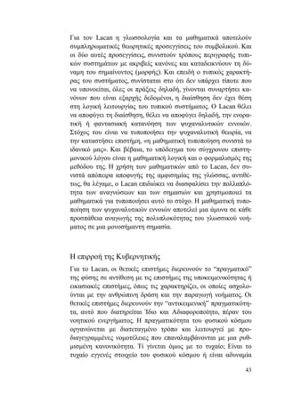 43
Για τον Lacan η γλωσσολογία και τα μαθηματικά αποτελούν
συμπληρωματικές θεωρητικές προσεγγίσεις του συμβολικού. Και
οι δύο αυτές προσεγγίσεις, συνιστούν τρόπους περιγραφής τυπι-
κών συστημάτων με ακριβείς κανόνες και καταδεικνύουν τη δύ-
ναμη του σημαίνοντος (μορφής). Και επειδή ο τυπικός χαρακτή-
ρας του συστήματος, συνίσταται στο ότι δεν υπάρχει τίποτε που
να υπονοείται, όλες οι πράξεις δηλαδή, γίνονται συναρτήσει κα-
νόνων που είναι εξαρχής δεδομένοι, η διαίσθηση δεν έχει θέση
στη λογική λειτουργίας του τυπικού συστήματος. Ο Lacan θέλει
να αποφύγει τη διαίσθηση, θέλει να αποφύγει δηλαδή, την ενορα-
τική ή φαντασιακή κατανόηση των ψυχαναλυτικών εννοιών.
Στόχος του είναι να τυποποιήσει την ψυχαναλυτική θεωρία, να
την καταστήσει επιστήμη, «η μαθηματική τυποποίηση συνιστά το
ιδανικό μας». Και βέβαια, το υπόδειγμα του σύγχρονου επιστη-
μονικού λόγου είναι η μαθηματική λογική και ο φορμαλισμός της
μεθόδου της. Η χρήση των μαθηματικών από το Lacan, δεν συ-
νιστά απόπειρα αποφυγής της αμφισημίας της γλώσσας, αντιθέ-
τως, θα λέγαμε, ο Lacan επιδιώκει να διασφαλίσει την πολλαπλό-
τητα των αναγνώσεων και των σημασιών και χρησιμοποιεί τα
μαθηματικά για τυποποιήσει αυτό το στόχο. Η μαθηματική τυπο-
ποίηση των ψυχαναλυτικών εννοιών αποτελεί μια άμυνα σε κάθε
προσπάθεια αναγωγής της πολυπλοκότητας του γλωσσικού νοή-
ματος σε μια μονοσήμαντη σημασία.
Η επιρροή της Κυβερνητικής
Για το Lacan, οι θετικές επιστήμες διερευνούν το “πραγματικό”
της φύσης σε αντίθεση με τις επιστήμες της υποκειμενικότητας ή
εικασιακές επιστήμες, όπως τις χαρακτηρίζει, οι οποίες ασχολο-
ύνται με την ανθρώπινη δράση και την παραγωγή νοήματος. Οι
θετικές επιστήμες διερευνούν την “αντικειμενική” πραγματικότη-
τα, αυτό που διατηρείται Ίδιο και Αδιαφοροποίητο, πέραν του
νοητικού ενεργήματος. Η πραγματικότητα του φυσικού κόσμου
οργανώνεται με διατεταγμένο τρόπο και λειτουργεί με προ-
διαγεγραμμένες νομοτέλειες που επαναλαμβάνονται με μια ρυθ-
μισμένη κανονικότητα. Τί γίνεται όμως με το τυχαίο; Είναι το
τυχαίο εγγενές στοιχείο του φυσικού κόσμου ή είναι αδυναμία
 