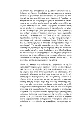 44
και έλλειψη του αντιληπτικού και γνωστικού οπλισμού του αν-
θρώπινου παράγοντα; Στο πλαίσιο της ντετερμινιστικής φυσικής
του Newton η απάντηση που δίνεται είναι ότι πρόκειται για αντι-
ληπτικό και γνωστικό έλλειμμα του ανθρώπου. Ο Pascal με την
πραγματεία του για το αριθμητικό τρίγωνο, προσπαθεί να υπολο-
γίσει το τυχαίο, μέσω του λογισμού των πιθανοτήτων. Ο λογισ-
μός των πιθανοτήτων του Πασκάλ επιχειρεί να συνδυάσει θέσεις
και να προβλέψει το αποτέλεσμα κατά τη διαδικασία των ρίψε-
ων, σε ένα παιχνίδι με ζάρια για παράδειγμα. Έτσι, η επιστήμη
των αριθμών γίνεται συνδυαστική επιστήμη, δηλαδή προσπαθεί
να διατάξει τον κόσμο των συμβόλων, γύρω από τη συσχέτιση
της απουσίας και της παρουσίας. Μπορούμε να προβλέψουμε το
αποτέλεσμα ενός τυχερού παιχνιδιού, έχουμε δεδομένα (παρου-
σία) αλλά δεν γνωρίζουμε τί πρόκειται να συμβεί (απου-σιάζει το
αποτέλεσμα). Το παιχνίδι παρουσίας-απουσίας, στη σύγχρονη
έκφρασή του, εγκαθιδρύει τη δυαδική τάξη, όπως την αντιλαμβά-
νεται η κυβερνητική, η οποία θεμελιώνεται στην άλγεβρα Boole.
Το δυαδικό σύμβολο (0-1) εγγράφεται στη τάξη του πραγματικού
της φύσης και είναι ανεξάρτητο της υποκειμενικότητας, η οποία
είναι διυποκειμενικότητα. Δηλαδή το δυαδικό σύμβολο (0-1) λει-
τουργεί ως φορέας του πραγματικού της φύσης.
Δεν θα επεκταθούμε στην ανάλυση της κυβερνητικής και της θε-
ωρίας της πληροφορίας, που αξιοποιεί στοιχεία από την κυβερνη-
τική. Άλλωστε το σύμβολο (0-1) είναι πασίγνωστο, πλέον, από
τις μηχανές που είναι προγραμματισμένες να υπολογίζουν. Θα
αναρωτηθεί κάποιος-α, γιατί ο Lacan ασχολείται με τις θετικές
επιστήμες και συγκεκριμένα με την κυβερνητική; Εύλογο το ε-
ρώτημα. Από τη στιγμή που οι μηχανές μπορούν να εκτελούν
λογικές πράξεις ακριβώς λόγω της δυαδικής οργάνωσής τους,
τότε η σύνταξη των κανόνων εκτέλεσης υπολογισμών και πρόβ-
λεψης αποτελεσμάτων μέσω των υπολογισμών των πιθανοτήτων
προηγείται της σημασιολογίας. Έτσι, η σύνταξη, η προδιεγραμ-
μένη ακολουθία σημείων, αποτελεί την πρωταρχική και αρχέγονη
γλώσσα, ο άνθρωπος είναι δέσμιος αυτής της γλώσσας. Και τί
γίνεται με τη σημασιολογία, ποιός παράγει το νόημα; Η σημασι-
ολογία μας αποκαλύπτει το θυμικό και συγκινησιακό κόσμο των
ανθρώπων, η σημασιολογία μας αποκαλύπτει τον αμφίσημο και
 