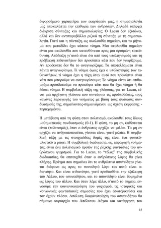 45
διφορούμενο χαρακτήρα των εκφράσεών μας, η σημασιολογία
μας αποκαλύπτει την επιθυμία των ανθρώπων. Δηλαδή υπάρχει
διάκριση σύνταξης και σημασιολογίας; Ο Lacan δεν εξισώνει,
αλλά και δεν αντιπαραβάλλει ριζικά τη σύνταξη με τη σημασιο-
λογία. Γιατί και η σύνταξη, ως ακολουθία σημείων, και το μήνυ-
μα που μεταδίδει έχει κάποιο νόημα. Μια ακολουθία σημείων
είναι μια ακολουθία που κατευθύνεται προς μια ορισμένη κατεύ-
θυνση. Απόδειξη γι΄αυτό είναι ότι από τους υπολογισμούς και τη
πρόβλεψη πιθανοτήτων δεν προκύπτει κάτι που δεν γνωρίζουμε.
Αν προέκυπτε δεν θα το αναγνωρίζαμε. Τα αποτελέσματα είναι
πάντα αναγνωρίσιμα. Τί νόημα όμως έχει ο υπολογισμός των πι-
θανοτήτων, τί νόημα έχει η τύχη όταν αυτό που προκύπτει είναι
κάτι που μπορούμε να αναγνωρίσουμε; Το νόημα είναι ότι επιθυ-
μούμε-προσδοκούμε να προκύψει κάτι που θα έχει νόημα ή θα
δώσει νόημα. Η συμβολική τάξη της γλώσσας, για το Lacan, εί-
ναι μια αρχέγονη γλώσσα που συντάσσει τις προϋποθέσεις, τους
κανόνες παραγωγής του νοήματος με βάση τους φυσικούς συν-
δυασμούς της, σημαίνοντος-σημαινόμενου ως σχέση έκφρασης -
περιεχομένου.
Η μετάβαση από τη φύση στον πολιτισμό, ακολουθεί τους ίδιους
μαθηματικούς συνδυασμούς (0-1). Η φύση, το μη ον, καθίσταται
είναι (πολιτισμός), όταν ο άνθρωπος αρχίζει να μιλάει. Το μη ον
αρχίζει να ανθρωποποιείται, γίνεται είναι, γιατί μιλάει. Η συμβο-
λική τάξη με τις στοιχειώδεις δομές της είναι ένα φυσικό-
υλιστικό a priori. Η συμβολική διαδικασία, ως παραγωγή νοήμα-
τος, είναι ένα πολιτισμικό προϊόν της ριζικής φαντασίας του αν-
θρώπινου ψυχισμού. Για το Lacan, το “τέλος” της συμβολικής
διαδικασίας, θα επιτευχθεί όταν ο ανθρώπινος λόγος θα γίνει
πλήρης. Πράγμα που σημαίνει ότι το ανθρώπινο ασυνείδητο γίνε-
ται διάφανο ως προς το συνειδητό λόγο και αυτό είναι α-
διανόητο. Και είναι α-διανόητο, γιατί προϋποθέτει την εξάλειψη
του Άλλου, του ασυνειδήτου, και το ασυνείδητο είναι δομημένο
ως λόγος του άλλου. Και όταν λέμε άλλο, σ΄αυτό το σημείο, εν-
νοούμε την κοινωνικοποίηση του ψυχισμού, τις ιστορικές και
κοινωνικές φαντασιακές σημασίες που έχει εσωτερικεύσει και
τον έχουν πλάσει. Απόλυτη διαφανοποίηση του ασυνειδήτου θα
σήμαινε κυριαρχία του Απόλυτου Λόγου και κατάργηση του
 