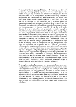 Το εγχειρίδιο ¨Οι Κόσμοι της Γλώσσας – Οι Γλώσσες του Κόσμου¨,
αποτελεί μια πολυπρισματική διερεύνηση του γλωσσικού φαινομένου,
πάντα, όμως, με την εποπτεία του φιλοσοφικού στοχασμού. Βέβαια,
επεκτεινόμαστε και σε μεταφυσικούς, γνωσιοθεωρητικούς, κοινωνικο-
θεωρητικούς και επιστημονικούς προβληματισμούς, οι οποίοι, δια-
συνδέονται παραδειγματικά - συνειρμικά με τη φιλοσοφία και τη ψυ-
χολογία της γλώσσας και τους στοχαστές που τη μελετούν. Επιλέξαμε
την αποσπασματική και σχετικιστική μεθοδολογία στην προσέγγιση του
γλωσσικού φαινομένου. Οι πολλαπλές προοπτικές θεώρησης της γλώσ-
σας δεν αποκαλύπτουν τη γλώσσα στην ολότητά της. Και αυτό γιατί η
γλώσσα είναι το σύνολο όλων των προοπτικών, το οποίο, παραμένει,
αντιληπτικά και γνωστικά απροσπέλαστο. Επίσης, ένας άλλος στόχος
τον οποίο, πειραματικά, δοκιμάζουμε είναι ο “διάλογος” κοινωνικών-
ανθρωπιστικών και φυσικο-μαθη-ματικών επιστημών, η γεφύρωση, δη-
λαδή, της αντίθεσης αξιών και γεγονότων και η δημιουργία μιας ενιαίας
και διαφορικής σκέψης. Με το διάλογο αυτό, “συντάσσεται” μια πολυ-
παραδειγματική μέθοδος έρευνας και διδασκαλίας, η οποία αντιμετωπί-
ζει την ανθρώπινη νόηση ως δομολειτουργικό και επικοινωνιακό σύσ-
τημα και τη δράση της ως ενιαία. Με τον “διάλογο” κοινωνικών-
ανθρωπιστικών και φυσικο-μαθηματικών επιστημών, η ανθρώπινη νόη-
ση και η δράση της, αποκτά τον πολυ-τροπικό και ποιητικό χαρακτήρα
της και ο σύγχρονος άνθρωπος μπορεί να ανταποκριθεί στα διαρκώς
μεταβαλλόμενα περιβάλλοντα της εποχής του και τις πρωτόφαντες πο-
λιτισμικές προκλήσεις. Ουσιαστικά, ο “διάλογος” που περιγράφουμε,
κατατείνει στον εκτεταμένο Ορθό Λόγο και την κατανοητική σκέψη που
συμπεριλαμβάνει, πέρα από λογικούς, ψυχο-συναισθηματικούς και ηθι-
κο-αξιολογικούς παράγοντες, καθώς, εμπειρικά, αποδεικνύεται ότι η
λειτουργία του ανθρώπινου νου είναι ενιαία και αδιαίρετη.
Το εγχειρίδιο, περιλαμβάνει κείμενα που χρησιμοποιήθηκαν με τη μορ-
φή σημειώσεων σε μαθήματα και σκελετούς κειμένων, τα οποία, αποτέ-
λεσαν πρότυπα για ομιλίες που διεξήχθησαν στο διάστημα 2005-2010.
Προτιμήσαμε να μην επεξεργαστούμε, ιδιαίτερα, τα κείμενα και να τα
δημοσιεύσουμε με τη μορφή που αρχικά παρουσιάστηκαν. Και το κά-
ναμε αυτό, γιατί θέλαμε να αποδοθεί η σκέψη, το δυνατόν, στην αυθόρ-
μητη έκφρασή της. Τα κείμενα που δημοσιεύονται και οι ιδέες που α-
ναπτύσσονται, αποτελούν εναύσματα, για περαιτέρω αναζήτηση, έρευνα
και στοχασμό και αυτός, άλλωστε, είναι ο στόχος κάθε σκεπτό-μενου
ανθρώπου.
 