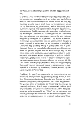 61
Το θεμελιώδες επιχείρημα για την άρνηση της μεταγλώσ-
σας
Ο κριτικός λόγος των τριών στοχαστών για τη μεταγλώσσα, συμ-
πυκνώνεται στην παρακάτω, κατά τη γνώμη μας, απρόσβλητη
θέση: το υποκείμενο διαμορφώνεται από τη συμβολική τάξη της
γλώσσας, η οποία είναι η πηγή όλων των δυνατοτήτων, ακόμα
και της δυνατότητας της μεταγλώσσας. Από τη θέση αυτή, η οπο-
ία, συνιστά κριτική στην ορθολογιστική θεώρηση της γλώσσας,
αναφύεται ένα διμελές ερώτημα: είτε μπορούμε να εξηγήσουμε
την πρωταρχική λειτουργία της γλώσσας (συμβολική λειτουργία)
είτε καταγράφουμε την πρωταρχική λειτουργία της γλώσσας
(συμβολική λειτουργία) με τη γλώσσα; Στην πρώτη περίπτωση,
συστήνουμε μια μεταγλώσσα και μια μεταγλωσσική θεωρία η
οποία επιχειρεί να εποπτεύσει και να συνοψίσει τη συμβολική
λειτουργία της γλώσσας. Όμως η μεταγλώσσα και η μετα-
γλωσσική θεωρία για τη συμβολική λειτουργία της γλώσσας, συ-
νιστά μια γλώσσα, άσχετα από την προθετικότητά της και τον
σκοπό στον οποίο αποβλέπει. Δηλαδή χρησιμοποιούμε τη γλώσ-
σα για να αναλύσουμε και να στοχαστούμε τη γλώσσα. Δηλαδή,
ο ερευνητής, χρησιμοποιεί το ίδιο το όργανο, ταυτόχρονα, ως αν-
τικείμενο έρευνας και ως όργανο ανάλυσης και μελέτης. Με άλ-
λους λόγους διατυπωμένη η παραπάνω θέση: δεν υπάρχει έσχατη
θεωρητική γνώση η οποία, από τη μια να εποπτεύει και να ανα-
παριστά τη λειτουργία της ανθρώπινης γλώσσας και από την άλ-
λη να εκφράζει το “είναι” της.
Εν ολίγοις: δεν ταυτίζεται η οντολογία της γλωσσολογίας με την
συμβολική αναπαράσταση της γλωσσικής δομής. Βέβαια, η αντί-
θετη θέση υποστηρίζει ότι οι γλωσσολογικές θεωρίες συνιστούν
γνωστικές-συμβολικές αναπαραστάσεις του “Είναι” της γλώσσας.
Το ερώτημα είναι αν ταυτίζεται το “Είναι” της γλώσσας με τη
γνωστική εικόνα της; Τοποθετούμε σε εισαγωγικά το Είναι γιατί
αναρωτιόμαστε, αν η γλώσσα διαθέτει “Είναι”. Πριν προχωρή-
σουμε να πούμε ότι μεταξύ του “Είναι” και της γνωστικής του
εικόνας, μεσολαβεί το υποκείμενο και τα γνωσιοθεωρητικά ενδι-
αφέροντα που κατασκευάζουν την γνωστική εικόνα για το “Είνα-
 