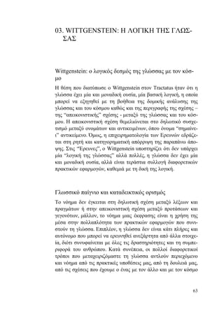 63
03. WITTGENSTEIN: Η ΛΟΓΙΚΗ ΤΗΣ ΓΛΩΣ-
ΣΑΣ
Wittgenstein: ο λογικός δεσμός της γλώσσας με τον κόσ-
μο
Η θέση που διατύπωσε ο Wittgenstein στον Tractatus ήταν ότι η
γλώσσα έχει μία και μοναδική ουσία, μία βασική λογική, η οποία
μπορεί να εξηγηθεί με τη βοήθεια της δομικής ανάλυσης της
γλώσσας και του κόσμου καθώς και της περιγραφής της σχέσης –
της “απεικονιστικής” σχέσης - μεταξύ της γλώσσας και του κόσ-
μου. Η απεικονιστική σχέση θεμελιώνεται στο δηλωτικό συσχε-
τισμό μεταξύ ονομάτων και αντικειμένων, όπου όνομα “σημαίνε-
ι” αντικείμενο. Όμως, η επιχειρηματολογία των Ερευνών εδράζε-
ται στη ρητή και κατηγορηματική απόρριψη της παραπάνω άπο-
ψης. Στις “Έρευνες”, ο Wittgenstein υποστηρίζει ότι δεν υπάρχει
μία “λογική της γλώσσας” αλλά πολλές, η γλώσσα δεν έχει μία
και μοναδική ουσία, αλλά είναι τεράστια συλλογή διαφορετικών
πρακτικών εφαρμογών, καθεμιά με τη δική της λογική.
Γλωσσικό παίγνιο και καταδεικτικός ορισμός
Το νόημα δεν έγκειται στη δηλωτική σχέση μεταξύ λέξεων και
πραγμάτων ή στην απεικονιστική σχέση μεταξύ προτάσεων και
γεγονότων, μάλλον, το νόημα μιας έκφρασης είναι η χρήση της
μέσα στην πολλαπλότητα των πρακτικών εφαρμογών που συνι-
στούν τη γλώσσα. Επιπλέον, η γλώσσα δεν είναι κάτι πλήρες και
αυτόνομο που μπορεί να ερευνηθεί ανεξάρτητα από άλλα στοιχε-
ία, διότι συνυφαίνεται με όλες τις δραστηριότητες και τη συμπε-
ριφορά του ανθρώπου. Κατά συνέπεια, οι πολλοί διαφορετικοί
τρόποι που μεταχειριζόμαστε τη γλώσσα αντλούν περιεχόμενο
και νόημα από τις πρακτικές υποθέσεις μας, από τη δουλειά μας,
από τις σχέσεις που έχουμε ο ένας με τον άλλο και με τον κόσμο
 